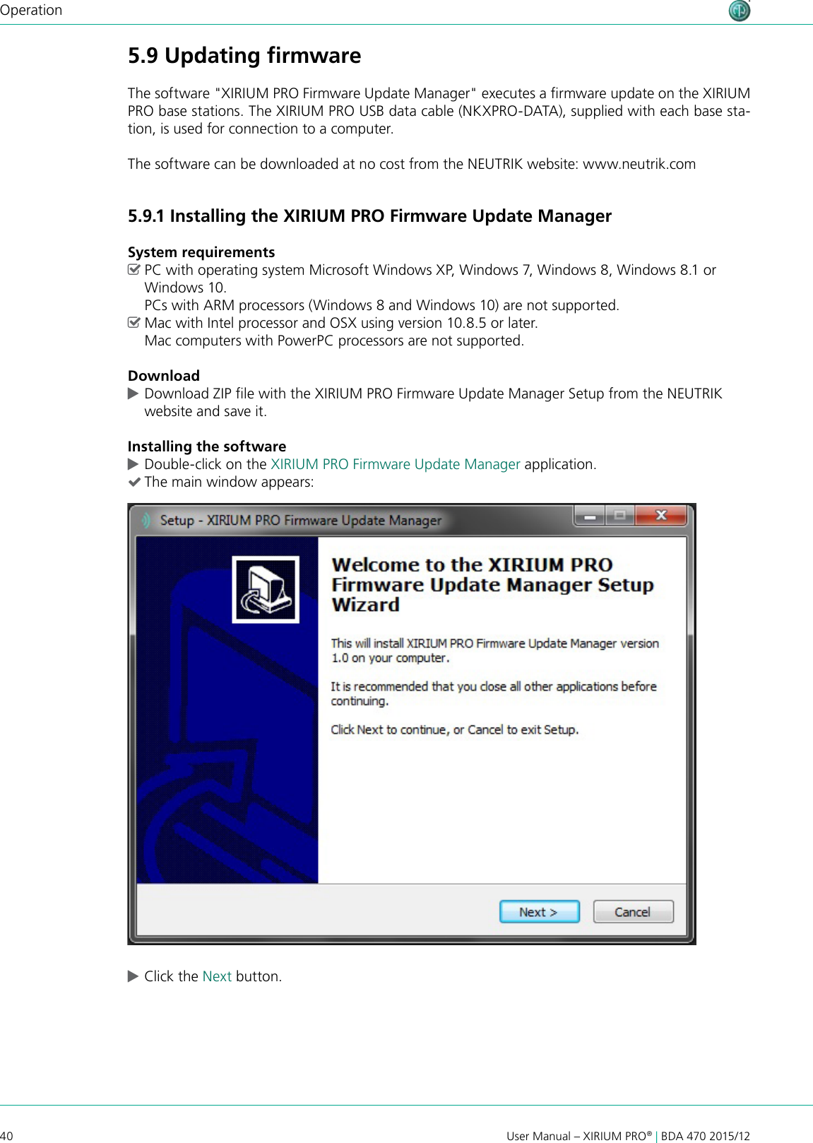 40 User Manual – XIRIUM PRO® | BDA 470 2015/12Operation5.9 Updating ﬁrmwareThe software &quot;XIRIUM PRO Firmware Update Manager&quot; executes a rmware update on the XIRIUM PRO base stations. The XIRIUM PRO USB data cable (NKXPRO-DATA), supplied with each base sta-tion, is used for connection to a computer.The software can be downloaded at no cost from the NEUTRIK website: www.neutrik.com5.9.1 Installing the XIRIUM PRO Firmware Update ManagerSystem requirements ^PC with operating system Microsoft Windows XP, Windows 7, Windows 8, Windows 8.1 or Windows 10.  PCs with ARM processors (Windows 8 and Windows 10) are not supported. ^Mac with Intel processor and OSX using version 10.8.5 or later. Mac computers with PowerPC processors are not supported.Download cDownload ZIP le with the XIRIUM PRO Firmware Update Manager Setup from the NEUTRIK website and save it.Installing the software cDouble-click on the XIRIUM PRO Firmware Update Manager application. (The main window appears: cClick the Next button.