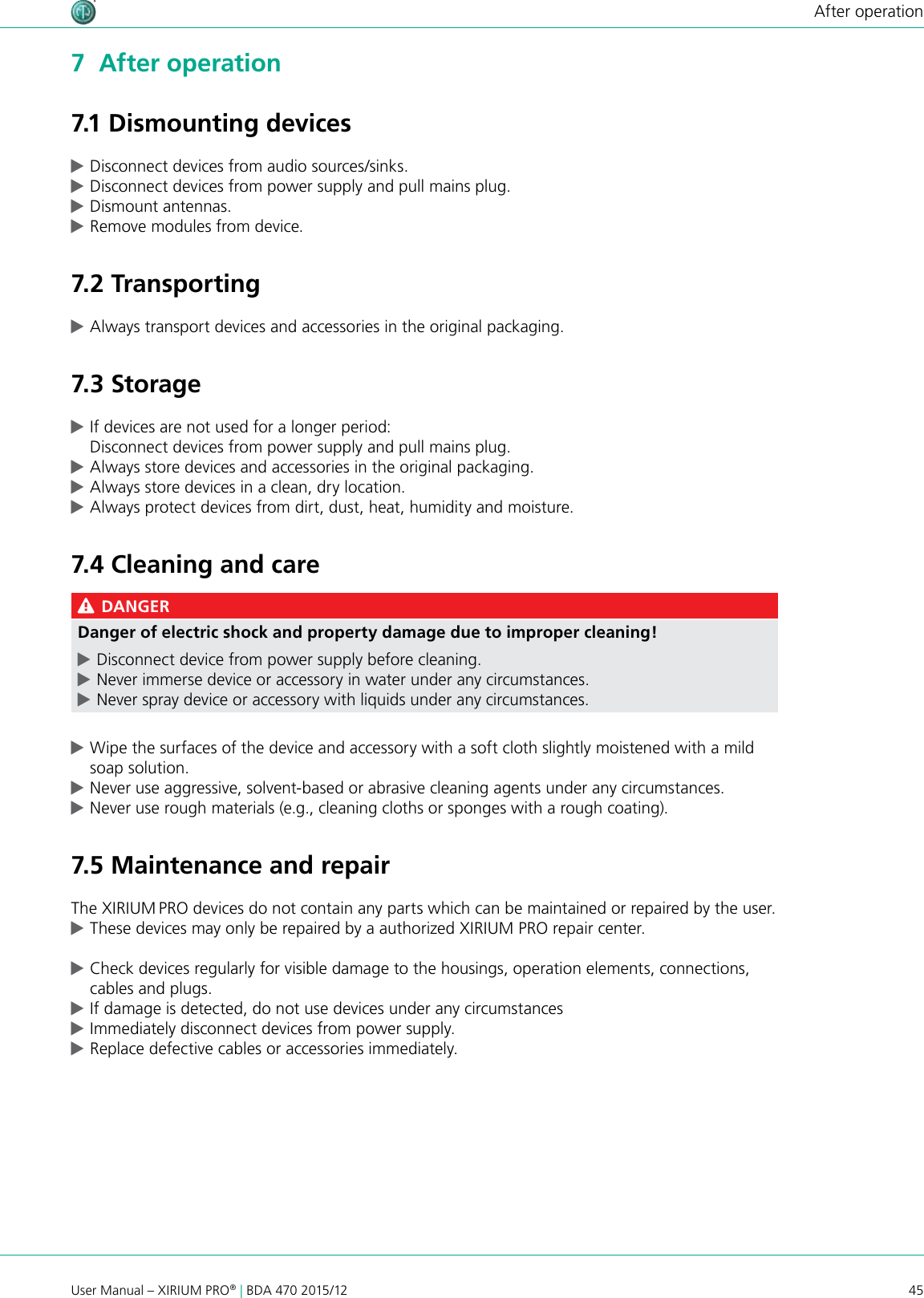 45User Manual – XIRIUM PRO® | BDA 470 2015/12After operation7  After operation7.1 Dismounting devices cDisconnect devices from audio sources/sinks. cDisconnect devices from power supply and pull mains plug. cDismount antennas. cRemove modules from device.7.2 Transporting cAlways transport devices and accessories in the original packaging.7.3 Storage cIf devices are not used for a longer period: Disconnect devices from power supply and pull mains plug. cAlways store devices and accessories in the original packaging. cAlways store devices in a clean, dry location. cAlways protect devices from dirt, dust, heat, humidity and moisture.7.4 Cleaning and care DANGERDanger of electric shock and property damage due to improper cleaning! cDisconnect device from power supply before cleaning. cNever immerse device or accessory in water under any circumstances. cNever spray device or accessory with liquids under any circumstances. cWipe the surfaces of the device and accessory with a soft cloth slightly moistened with a mild soap solution. cNever use aggressive, solvent-based or abrasive cleaning agents under any circumstances. cNever use rough materials (e.g., cleaning cloths or sponges with a rough coating).7.5 Maintenance and repairThe XIRIUM PRO devices do not contain any parts which can be maintained or repaired by the user. cThese devices may only be repaired by a authorized XIRIUM PRO repair center. cCheck devices regularly for visible damage to the housings, operation elements, connections, cables and plugs. cIf damage is detected, do not use devices under any circumstances  cImmediately disconnect devices from power supply. cReplace defective cables or accessories immediately.