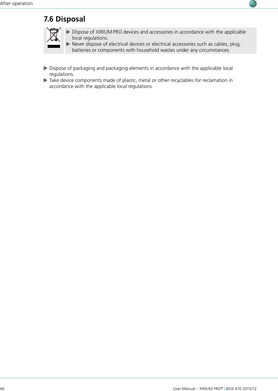 46 User Manual – XIRIUM PRO® | BDA 470 2015/12After operation7.6 Disposal cDispose of XIRIUM PRO devices and accessories in accordance with the applicable local regulations. cNever dispose of electrical devices or electrical accessories such as cables, plug, batteries or components with household wastes under any circumstances. cDispose of packaging and packaging elements in accordance with the applicable local regulations. cTake device components made of plastic, metal or other recyclables for reclamation in accordance with the applicable local regulations.