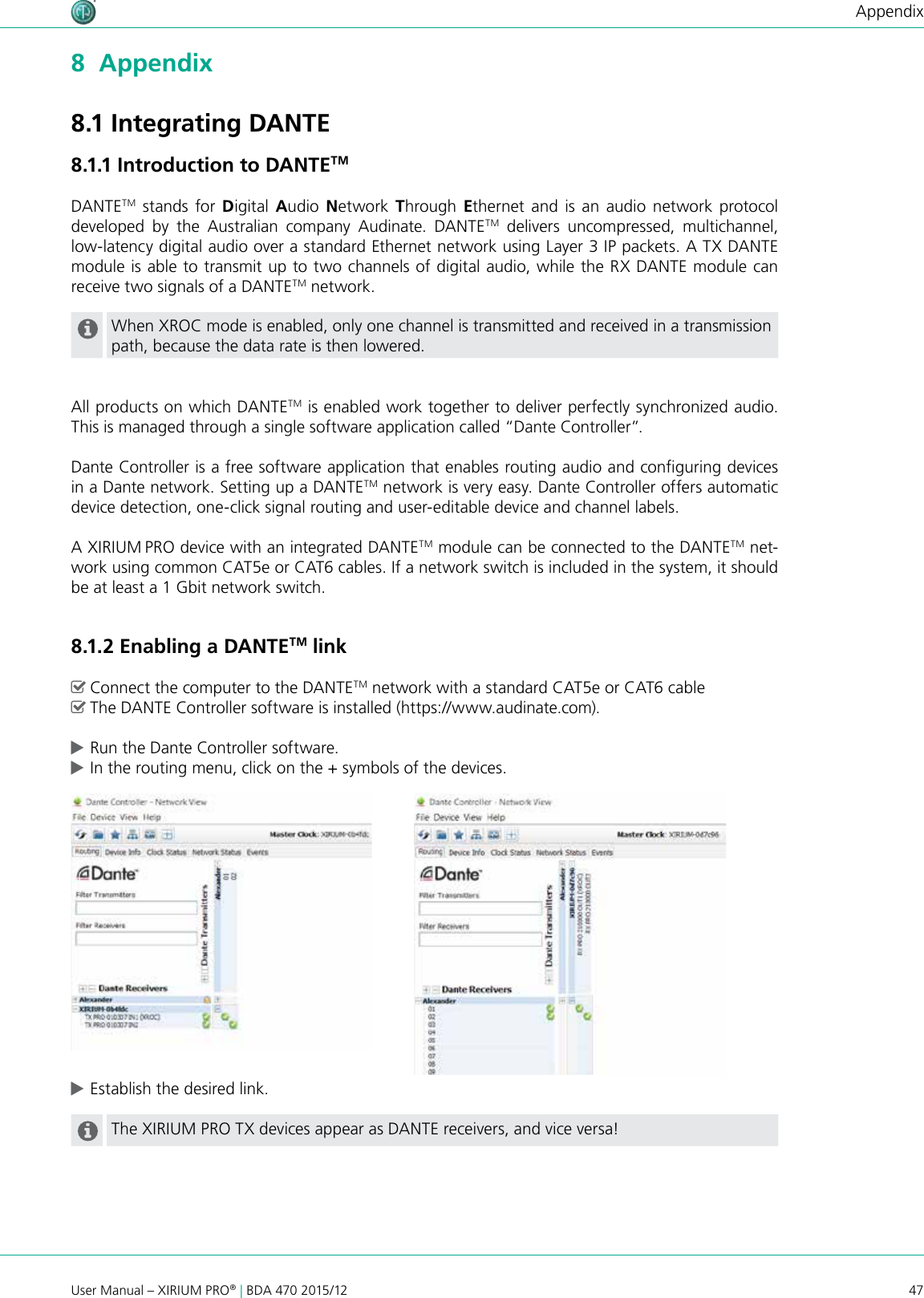 47User Manual – XIRIUM PRO® | BDA 470 2015/12Appendix8  Appendix8.1 Integrating DANTE8.1.1 Introduction to DANTETMDANTETM stands for Digital  Audio  Network Through  Ethernet and is an audio network protocol developed  by  the  Australian  company  Audinate.  DANTETM delivers uncompressed, multichannel,  low-latency digital audio over a standard Ethernet network using Layer 3 IP packets. A TX DANTE module is able to transmit up to two channels of digital audio, while the RX DANTE module can receive two signals of a DANTETM network. When XROC mode is enabled, only one channel is transmitted and received in a transmission path, because the data rate is then lowered.All products on which DANTETM is enabled work together to deliver perfectly synchronized audio. This is managed through a single software application called “Dante Controller”.Dante Controller is a free software application that enables routing audio and conguring devices in a Dante network. Setting up a DANTETM network is very easy. Dante Controller offers automatic device detection, one-click signal routing and user-editable device and channel labels.A XIRIUM PRO device with an integrated DANTETM module can be connected to the DANTETM net-work using common CAT5e or CAT6 cables. If a network switch is included in the system, it should be at least a 1 Gbit network switch. 8.1.2 Enabling a DANTETM link ^Connect the computer to the DANTETM network with a standard CAT5e or CAT6 cable ^The DANTE Controller software is installed (https://www.audinate.com). cRun the Dante Controller software. cIn the routing menu, click on the + symbols of the devices. cEstablish the desired link.The XIRIUM PRO TX devices appear as DANTE receivers, and vice versa!