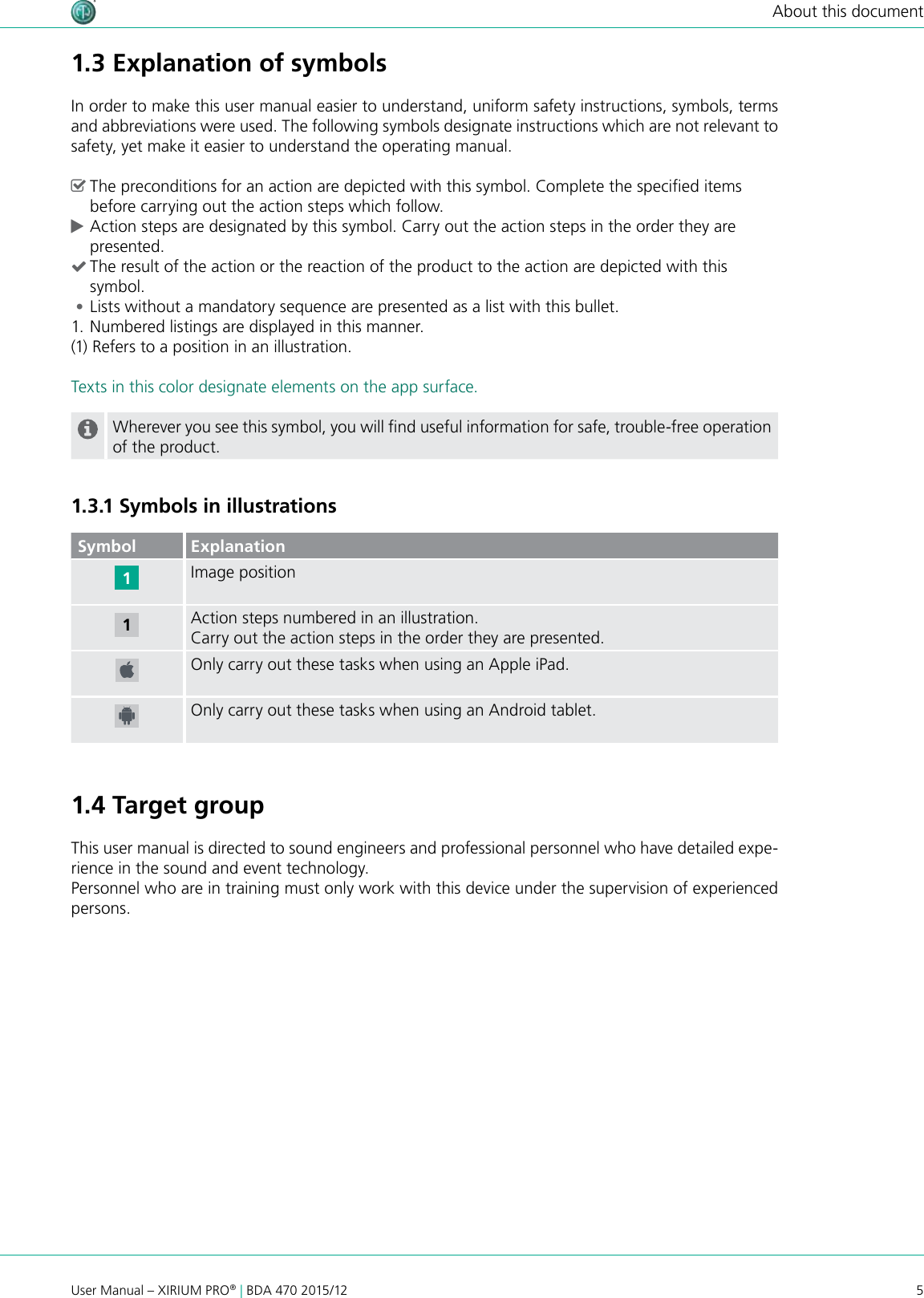 5User Manual – XIRIUM PRO® | BDA 470 2015/12About this document1.3 Explanation of symbolsIn order to make this user manual easier to understand, uniform safety instructions, symbols, terms and abbreviations were used. The following symbols designate instructions which are not relevant to safety, yet make it easier to understand the operating manual. ^The preconditions for an action are depicted with this symbol. Complete the specied items before carrying out the action steps which follow. cAction steps are designated by this symbol. Carry out the action steps in the order they are presented. (The result of the action or the reaction of the product to the action are depicted with this symbol. •Lists without a mandatory sequence are presented as a list with this bullet.1. Numbered listings are displayed in this manner.(1) Refers to a position in an illustration.Texts in this color designate elements on the app surface.Wherever you see this symbol, you will nd useful information for safe, trouble-free operation of the product.1.3.1 Symbols in illustrationsSymbol ExplanationImage positionAction steps numbered in an illustration.Carry out the action steps in the order they are presented.Only carry out these tasks when using an Apple iPad.Only carry out these tasks when using an Android tablet.1.4 Target groupThis user manual is directed to sound engineers and professional personnel who have detailed expe-rience in the sound and event technology. Personnel who are in training must only work with this device under the supervision of experienced persons.11