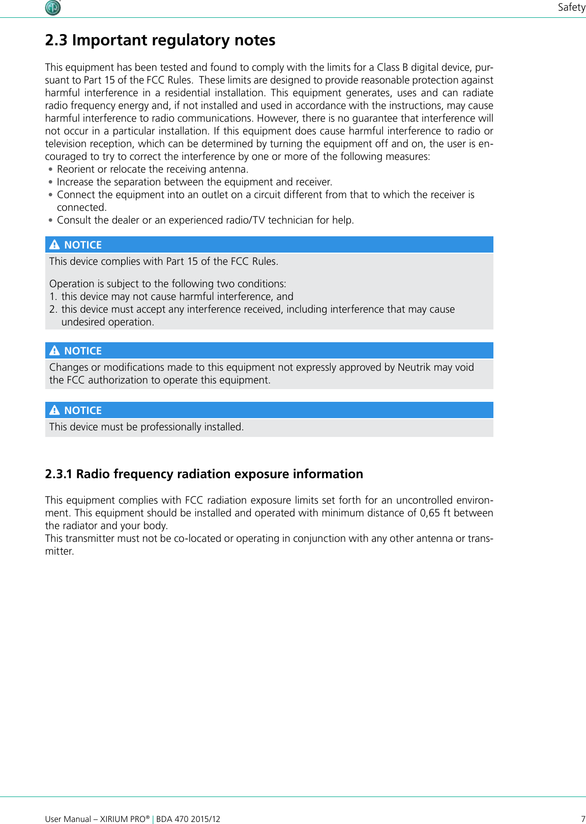 7User Manual – XIRIUM PRO® | BDA 470 2015/12Safety2.3 Important regulatory notesThis equipment has been tested and found to comply with the limits for a Class B digital device, pur-suant to Part 15 of the FCC Rules.  These limits are designed to provide reasonable protection against harmful interference in a residential installation. This equipment generates, uses and can radiate radio frequency energy and, if not installed and used in accordance with the instructions, may cause harmful interference to radio communications. However, there is no guarantee that interference will not occur in a particular installation. If this equipment does cause harmful interference to radio or television reception, which can be determined by turning the equipment off and on, the user is en-couraged to try to correct the interference by one or more of the following measures: •Reorient or relocate the receiving antenna. •Increase the separation between the equipment and receiver. •Connect the equipment into an outlet on a circuit different from that to which the receiver is connected. •Consult the dealer or an experienced radio/TV technician for help. NOTICEThis device complies with Part 15 of the FCC Rules.Operation is subject to the following two conditions:1. this device may not cause harmful interference, and 2. this device must accept any interference received, including interference that may cause undesired operation. NOTICEChanges or modications made to this equipment not expressly approved by Neutrik may void the FCC authorization to operate this equipment. NOTICEThis device must be professionally installed.2.3.1 Radio frequency radiation exposure informationThis equipment complies with FCC radiation exposure limits set forth for an uncontrolled environ-ment. This equipment should be installed and operated with minimum distance of 0,65 ft between the radiator and your body.This transmitter must not be co-located or operating in conjunction with any other antenna or trans-mitter.