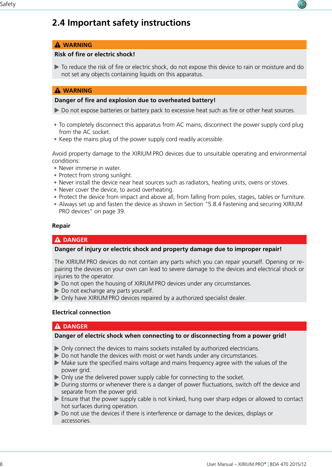 8User Manual – XIRIUM PRO® | BDA 470 2015/12Safety2.4 Important safety instructions WARNINGRisk of ﬁre or electric shock! cTo reduce the risk of re or electric shock, do not expose this device to rain or moisture and do not set any objects containing liquids on this apparatus. WARNINGDanger of ﬁre and explosion due to overheated battery! cDo not expose batteries or battery pack to excessive heat such as re or other heat sources. •To completely disconnect this apparatus from AC mains, disconnect the power supply cord plug from the AC socket. •Keep the mains plug of the power supply cord readily accessible.Avoid property damage to the XIRIUM PRO devices due to unsuitable operating and environmental conditions: •Never immerse in water. •Protect from strong sunlight. •Never install the device near heat sources such as radiators, heating units, ovens or stoves. •Never cover the device, to avoid overheating. •Protect the device from impact and above all, from falling from poles, stages, tables or furniture. •Always set up and fasten the device as shown in Section &quot;5.8.4 Fastening and securing XIRIUM PRO devices&quot; on page 39.Repair DANGERDanger of injury or electric shock and property damage due to improper repair!The XIRIUM PRO devices do not contain any parts which you can repair yourself. Opening or re-pairing the devices on your own can lead to severe damage to the devices and electrical shock or injuries to the operator. cDo not open the housing of XIRIUM PRO devices under any circumstances. cDo not exchange any parts yourself. cOnly have XIRIUM PRO devices repaired by a authorized specialist dealer.Electrical connection DANGERDanger of electric shock when connecting to or disconnecting from a power grid! cOnly connect the devices to mains sockets installed by authorized electricians. cDo not handle the devices with moist or wet hands under any circumstances. cMake sure the specied mains voltage and mains frequency agree with the values of the power grid. cOnly use the delivered power supply cable for connecting to the socket. cDuring storms or whenever there is a danger of power uctuations, switch off the device and separate from the power grid. cEnsure that the power supply cable is not kinked, hung over sharp edges or allowed to contact hot surfaces during operation. cDo not use the devices if there is interference or damage to the devices, displays or accessories.