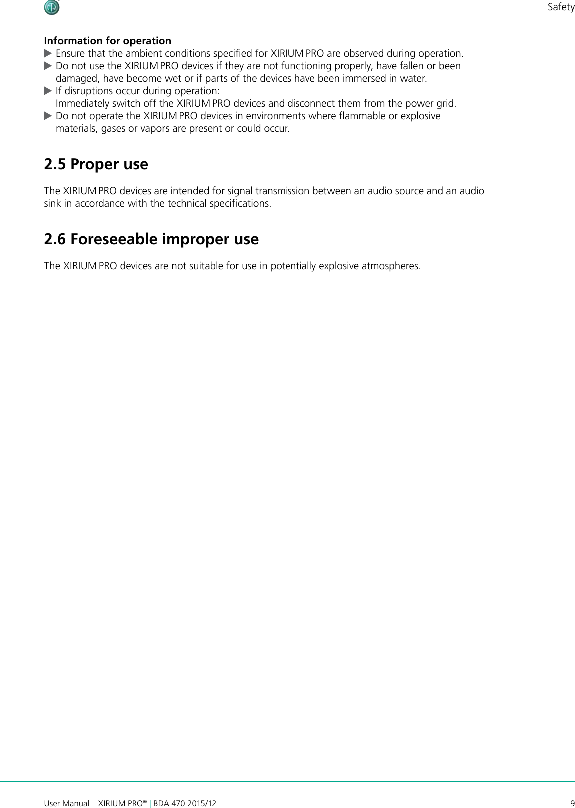 9User Manual – XIRIUM PRO® | BDA 470 2015/12SafetyInformation for operation cEnsure that the ambient conditions specied for XIRIUM PRO are observed during operation. cDo not use the XIRIUM PRO devices if they are not functioning properly, have fallen or been damaged, have become wet or if parts of the devices have been immersed in water. cIf disruptions occur during operation: Immediately switch off the XIRIUM PRO devices and disconnect them from the power grid. cDo not operate the XIRIUM PRO devices in environments where ammable or explosive materials, gases or vapors are present or could occur.2.5 Proper useThe XIRIUM PRO devices are intended for signal transmission between an audio source and an audio sink in accordance with the technical specications.2.6 Foreseeable improper useThe XIRIUM PRO devices are not suitable for use in potentially explosive atmospheres.