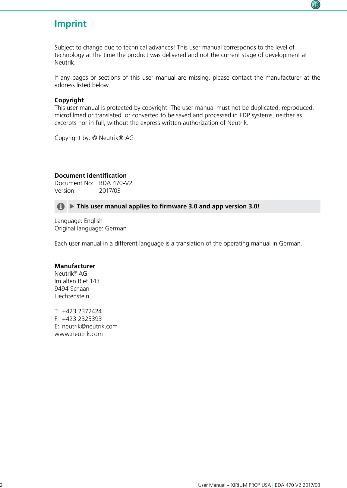 2User Manual – XIRIUM PRO® USA | BDA 470 V2 2017/03 ImprintSubject to change due to technical advances! This user manual corresponds to the level of technology at the time the product was delivered and not the current stage of development at Neutrik.If any pages or sections of this user manual are missing, please contact the manufacturer at the address listed below.CopyrightThis user manual is protected by copyright. The user manual must not be duplicated, reproduced, microlmed or translated, or converted to be saved and processed in EDP systems, neither as excerpts nor in full, without the express written authorization of Neutrik.Copyright by: © Neutrik® AGDocument identiﬁcationDocument No:   BDA 470-V2Version:    2017/03 cThis user manual applies to firmware 3.0 and app version 3.0!Language: EnglishOriginal language: GermanEach user manual in a different language is a translation of the operating manual in German.ManufacturerNeutrik® AGIm alten Riet 1439494 Schaan LiechtensteinT:  +423 2372424F:  +423 2325393E:  neutrik@neutrik.comwww.neutrik.com