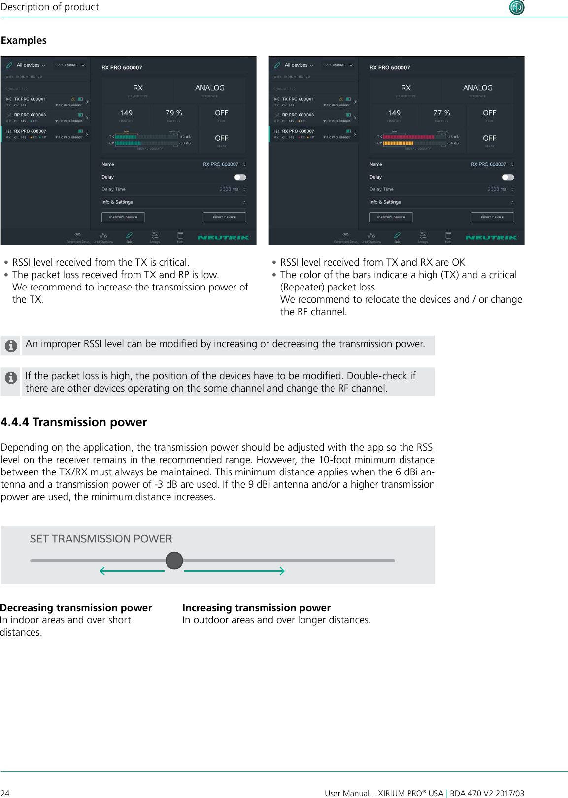 24 User Manual – XIRIUM PRO® USA | BDA 470 V2 2017/03Description of productAn improper RSSI level can be modied by increasing or decreasing the transmission power.If the packet loss is high, the position of the devices have to be modied. Double-check if there are other devices operating on the some channel and change the RF channel.4.4.4 Transmission powerDepending on the application, the transmission power should be adjusted with the app so the RSSI level on the receiver remains in the recommended range. However, the 10-foot minimum distance between the TX/RX must always be maintained. This minimum distance applies when the 6 dBi an-tenna and a transmission power of -3 dB are used. If the 9 dBi antenna and/or a higher transmission power are used, the minimum distance increases. •RSSI level received from the TX is critical.  •The packet loss received from TX and RP is low. We recommend to increase the transmission power of the TX. •RSSI level received from TX and RX are OK •The color of the bars indicate a high (TX) and a critical (Repeater) packet loss. We recommend to relocate the devices and / or change the RF channel.ExamplesDecreasing transmission powerIn indoor areas and over short  distances.Increasing transmission powerIn outdoor areas and over longer distances.