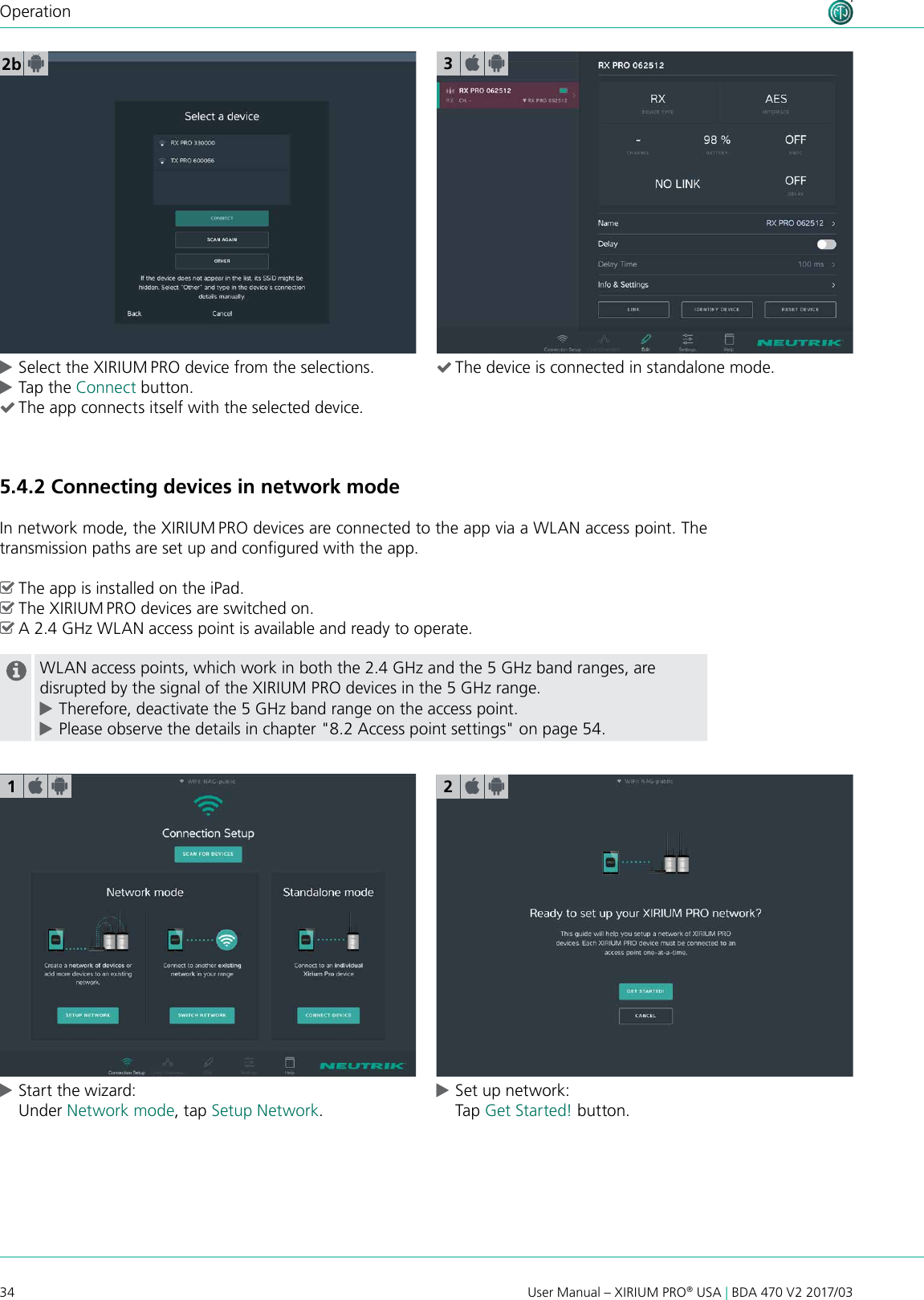 34 User Manual – XIRIUM PRO® USA | BDA 470 V2 2017/03Operation2b cSelect the XIRIUM PRO device from the selections. cTap the Connect button.  (The app connects itself with the selected device.5.4.2 Connecting devices in network modeIn network mode, the XIRIUM PRO devices are connected to the app via a WLAN access point. The transmission paths are set up and congured with the app. ^The app is installed on the iPad. ^The XIRIUM PRO devices are switched on. ^A 2.4 GHz WLAN access point is available and ready to operate.WLAN access points, which work in both the 2.4 GHz and the 5 GHz band ranges, are disrupted by the signal of the XIRIUM PRO devices in the 5 GHz range. cTherefore, deactivate the 5 GHz band range on the access point. cPlease observe the details in chapter &quot;8.2 Access point settings&quot; on page 54. cStart the wizard: Under Network mode, tap Setup Network. cSet up network: Tap Get Started! button.123 (The device is connected in standalone mode.