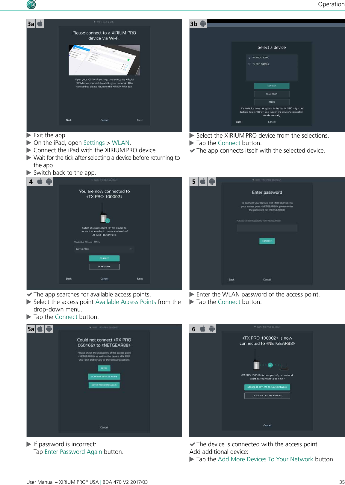 35User Manual – XIRIUM PRO® USA | BDA 470 V2 2017/03Operation cExit the app. cOn the iPad, open Settings &gt; WLAN. cConnect the iPad with the XIRIUM PRO device. cWait for the tick after selecting a device before returning to the app. cSwitch back to the app.3a 3b (The app searches for available access points. cSelect the access point Available Access Points from the drop-down menu. cTap the Connect button.  cEnter the WLAN password of the access point. cTap the Connect button.  cIf password is incorrect: Tap Enter Password Again button. (The device is connected with the access point.Add additional device: cTap the Add More Devices To Your Network button.55a 6 cSelect the XIRIUM PRO device from the selections. cTap the Connect button.  (The app connects itself with the selected device.4