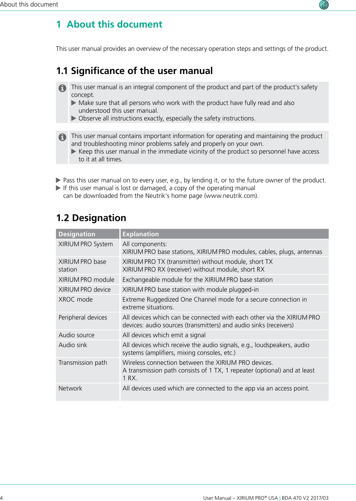 4User Manual – XIRIUM PRO® USA | BDA 470 V2 2017/03About this document1  About this documentThis user manual provides an overview of the necessary operation steps and settings of the product. 1.1 Signiﬁcance of the user manualThis user manual is an integral component of the product and part of the product&apos;s safety concept.  cMake sure that all persons who work with the product have fully read and also understood this user manual. cObserve all instructions exactly, especially the safety instructions.This user manual contains important information for operating and maintaining the product and troubleshooting minor problems safely and properly on your own. cKeep this user manual in the immediate vicinity of the product so personnel have access to it at all times. cPass this user manual on to every user, e.g., by lending it, or to the future owner of the product. cIf this user manual is lost or damaged, a copy of the operating manual  can be downloaded from the Neutrik&apos;s home page (www.neutrik.com).1.2 DesignationDesignation ExplanationXIRIUM PRO System All components:XIRIUM PRO base stations, XIRIUM PRO modules, cables, plugs, antennasXIRIUM PRO base stationXIRIUM PRO TX (transmitter) without module, short TXXIRIUM PRO RX (receiver) without module, short RXXIRIUM PRO module Exchangeable module for the XIRIUM PRO base stationXIRIUM PRO device XIRIUM PRO base station with module plugged-inXROC mode Extreme Ruggedized One Channel mode for a secure connection in extreme situations.Peripheral devices All devices which can be connected with each other via the XIRIUM PRO devices: audio sources (transmitters) and audio sinks (receivers)Audio source All devices which emit a signalAudio sink All devices which receive the audio signals, e.g., loudspeakers, audio systems (ampliers, mixing consoles, etc.)Transmission path Wireless connection between the XIRIUM PRO devices.A transmission path consists of 1 TX, 1 repeater (optional) and at least 1 RX.Network All devices used which are connected to the app via an access point.