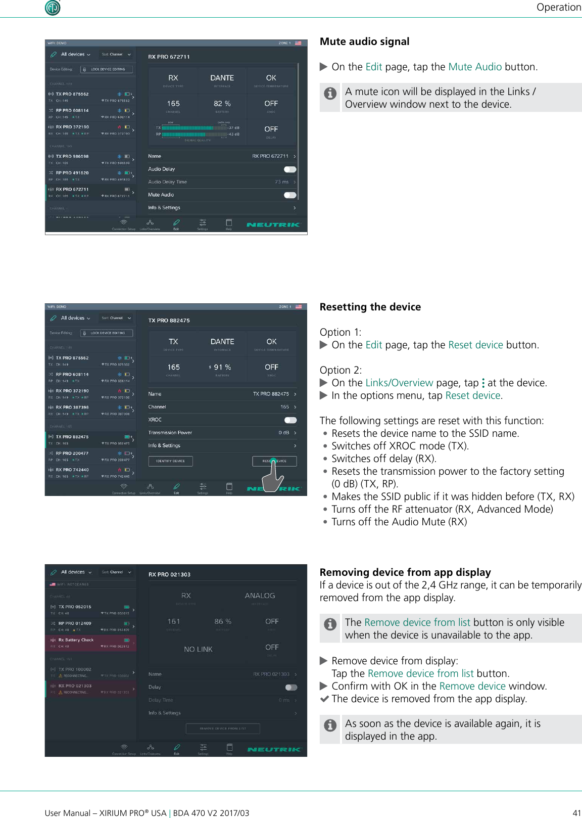 41User Manual – XIRIUM PRO® USA | BDA 470 V2 2017/03OperationMute audio signal cOn the Edit page, tap the Mute Audio button.A mute icon will be displayed in the Links / Overview window next to the device.Resetting the deviceOption 1: cOn the Edit page, tap the Reset device button.Option 2: cOn the Links/Overview page, tap   at the device.  cIn the options menu, tap Reset device.The following settings are reset with this function: •Resets the device name to the SSID name. •Switches off XROC mode (TX). •Switches off delay (RX). •Resets the transmission power to the factory setting (0 dB) (TX, RP). •Makes the SSID public if it was hidden before (TX, RX) •Turns off the RF attenuator (RX, Advanced Mode) •Turns off the Audio Mute (RX) Removing device from app displayIf a device is out of the 2,4 GHz range, it can be temporarily removed from the app display.The Remove device from list button is only visible when the device is unavailable to the app. cRemove device from display: Tap the Remove device from list button. cConrm with OK in the Remove device window. (The device is removed from the app display.As soon as the device is available again, it is displayed in the app.