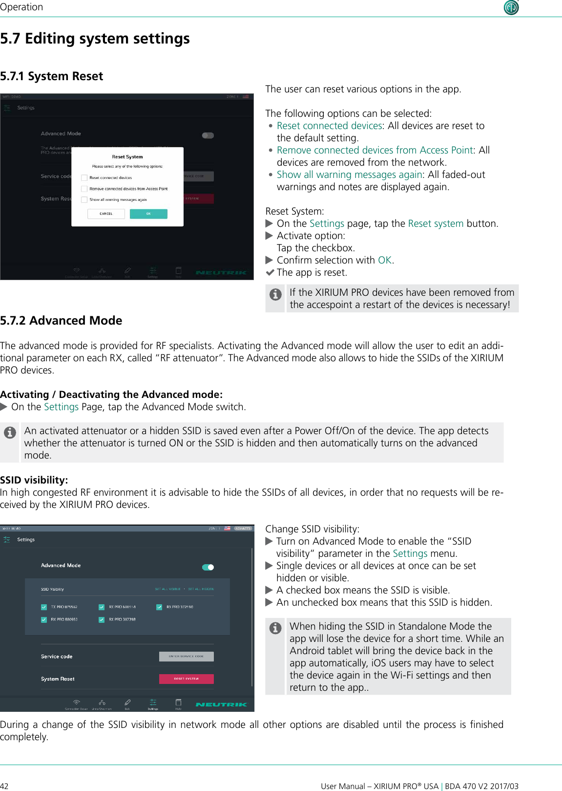 42 User Manual – XIRIUM PRO® USA | BDA 470 V2 2017/03OperationThe user can reset various options in the app.The following options can be selected: •Reset connected devices: All devices are reset to  the default setting. •Remove connected devices from Access Point: All devices are removed from the network. •Show all warning messages again: All faded-out warnings and notes are displayed again.Reset System: cOn the Settings page, tap the Reset system button. cActivate option: Tap the checkbox. cConrm selection with OK. (The app is reset.If the XIRIUM PRO devices have been removed from the accespoint a restart of the devices is necessary!5.7 Editing system settings 5.7.1 System Reset5.7.2 Advanced Mode The advanced mode is provided for RF specialists. Activating the Advanced mode will allow the user to edit an addi-tional parameter on each RX, called “RF attenuator”. The Advanced mode also allows to hide the SSIDs of the XIRIUM PRO devices.Activating / Deactivating the Advanced mode: cOn the Settings Page, tap the Advanced Mode switch. An activated attenuator or a hidden SSID is saved even after a Power Off/On of the device. The app detects whether the attenuator is turned ON or the SSID is hidden and then automatically turns on the advanced mode.SSID visibility:In high congested RF environment it is advisable to hide the SSIDs of all devices, in order that no requests will be re-ceived by the XIRIUM PRO devices.Change SSID visibility: cTurn on Advanced Mode to enable the “SSID     visibility” parameter in the Settings menu.  cSingle devices or all devices at once can be set    hidden or visible. cA checked box means the SSID is visible. cAn unchecked box means that this SSID is hidden.When hiding the SSID in Standalone Mode the app will lose the device for a short time. While an Android tablet will bring the device back in the app automatically, iOS users may have to select the device again in the Wi-Fi settings and then return to the app..During a  change of the SSID visibility in network mode all other options are disabled  until the process is nished completely.