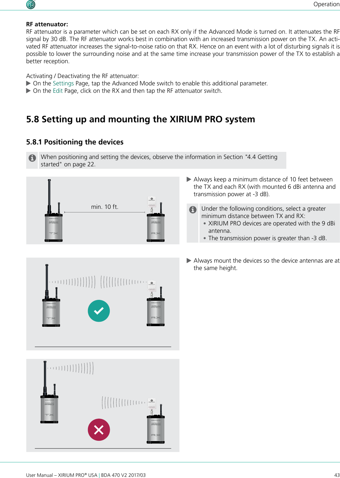 43User Manual – XIRIUM PRO® USA | BDA 470 V2 2017/03OperationRF attenuator:RF attenuator is a parameter which can be set on each RX only if the Advanced Mode is turned on. It attenuates the RF signal by 30 dB. The RF attenuator works best in combination with an increased transmission power on the TX. An acti-vated RF attenuator increases the signal-to-noise ratio on that RX. Hence on an event with a lot of disturbing signals it is possible to lower the surrounding noise and at the same time increase your transmission power of the TX to establish a better reception. Activating / Deactivating the RF attenuator: cOn the Settings Page, tap the Advanced Mode switch to enable this additional parameter. cOn the Edit Page, click on the RX and then tap the RF attenuator switch.  5.8 Setting up and mounting the XIRIUM PRO system5.8.1 Positioning the devicesWhen positioning and setting the devices, observe the information in Section &quot;4.4 Getting started&quot; on page 22. cAlways keep a minimum distance of 10 feet between the TX and each RX (with mounted 6 dBi antenna and transmission power at -3 dB).Under the following conditions, select a greater minimum distance between TX and RX: •XIRIUM PRO devices are operated with the 9 dBi antenna. •The transmission power is greater than -3 dB. cAlways mount the devices so the device antennas are at the same height.min. 10 ft.