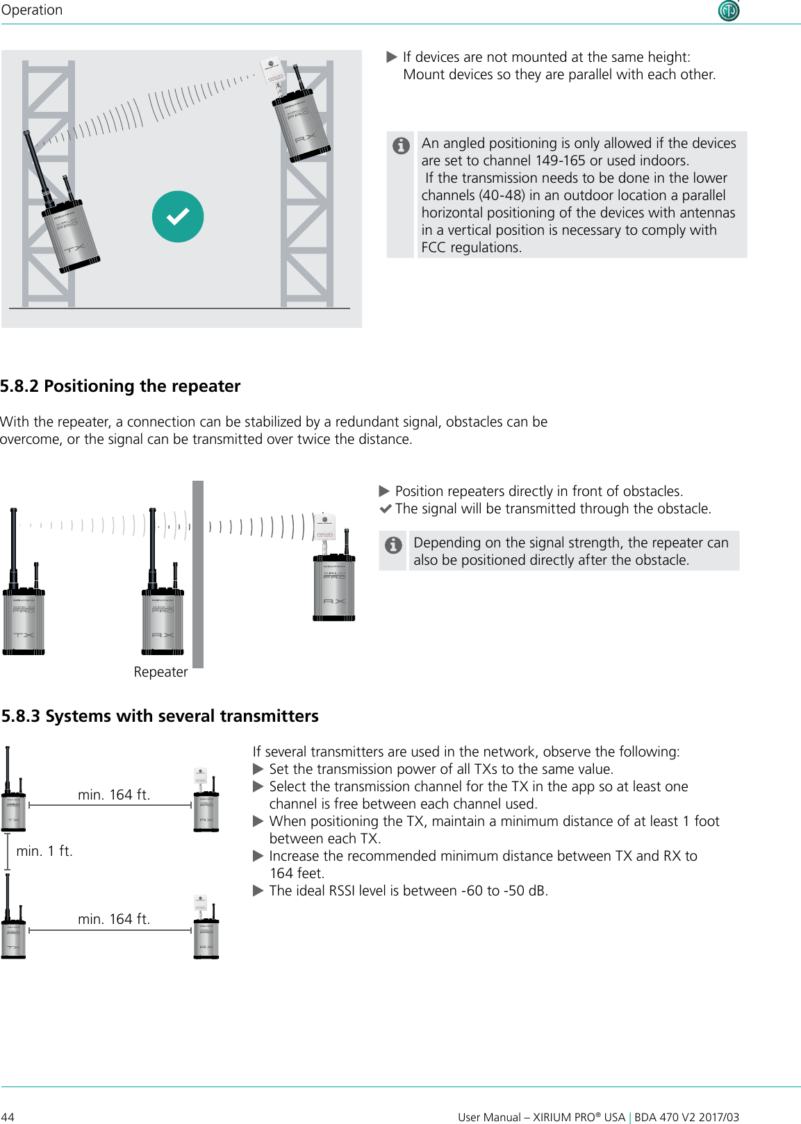 44 User Manual – XIRIUM PRO® USA | BDA 470 V2 2017/03Operation5.8.2 Positioning the repeaterWith the repeater, a connection can be stabilized by a redundant signal, obstacles can be overcome, or the signal can be transmitted over twice the distance. cPosition repeaters directly in front of obstacles. (The signal will be transmitted through the obstacle.Depending on the signal strength, the repeater can also be positioned directly after the obstacle.5.8.3 Systems with several transmittersIf several transmitters are used in the network, observe the following: cSet the transmission power of all TXs to the same value. cSelect the transmission channel for the TX in the app so at least one channel is free between each channel used. cWhen positioning the TX, maintain a minimum distance of at least 1 foot between each TX. cIncrease the recommended minimum distance between TX and RX to 164 feet. cThe ideal RSSI level is between -60 to -50 dB.min. 1 ft.min. 164 ft.Repeatermin. 164 ft. cIf devices are not mounted at the same height: Mount devices so they are parallel with each other.  An angled positioning is only allowed if the devices are set to channel 149-165 or used indoors. If the transmission needs to be done in the lower channels (40-48) in an outdoor location a parallel horizontal positioning of the devices with antennas in a vertical position is necessary to comply with FCC regulations.