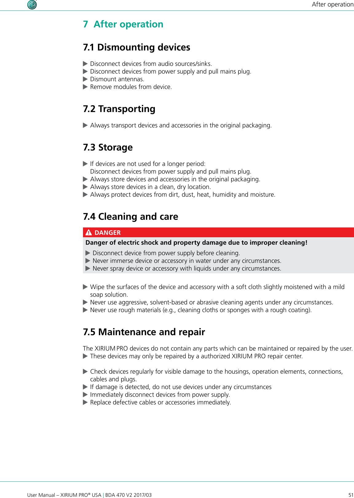 51User Manual – XIRIUM PRO® USA | BDA 470 V2 2017/03After operation7  After operation7.1 Dismounting devices cDisconnect devices from audio sources/sinks. cDisconnect devices from power supply and pull mains plug. cDismount antennas. cRemove modules from device.7.2 Transporting cAlways transport devices and accessories in the original packaging.7.3 Storage cIf devices are not used for a longer period: Disconnect devices from power supply and pull mains plug. cAlways store devices and accessories in the original packaging. cAlways store devices in a clean, dry location. cAlways protect devices from dirt, dust, heat, humidity and moisture.7.4 Cleaning and care DANGERDanger of electric shock and property damage due to improper cleaning! cDisconnect device from power supply before cleaning. cNever immerse device or accessory in water under any circumstances. cNever spray device or accessory with liquids under any circumstances. cWipe the surfaces of the device and accessory with a soft cloth slightly moistened with a mild soap solution. cNever use aggressive, solvent-based or abrasive cleaning agents under any circumstances. cNever use rough materials (e.g., cleaning cloths or sponges with a rough coating).7.5 Maintenance and repairThe XIRIUM PRO devices do not contain any parts which can be maintained or repaired by the user. cThese devices may only be repaired by a authorized XIRIUM PRO repair center. cCheck devices regularly for visible damage to the housings, operation elements, connections, cables and plugs. cIf damage is detected, do not use devices under any circumstances  cImmediately disconnect devices from power supply. cReplace defective cables or accessories immediately.