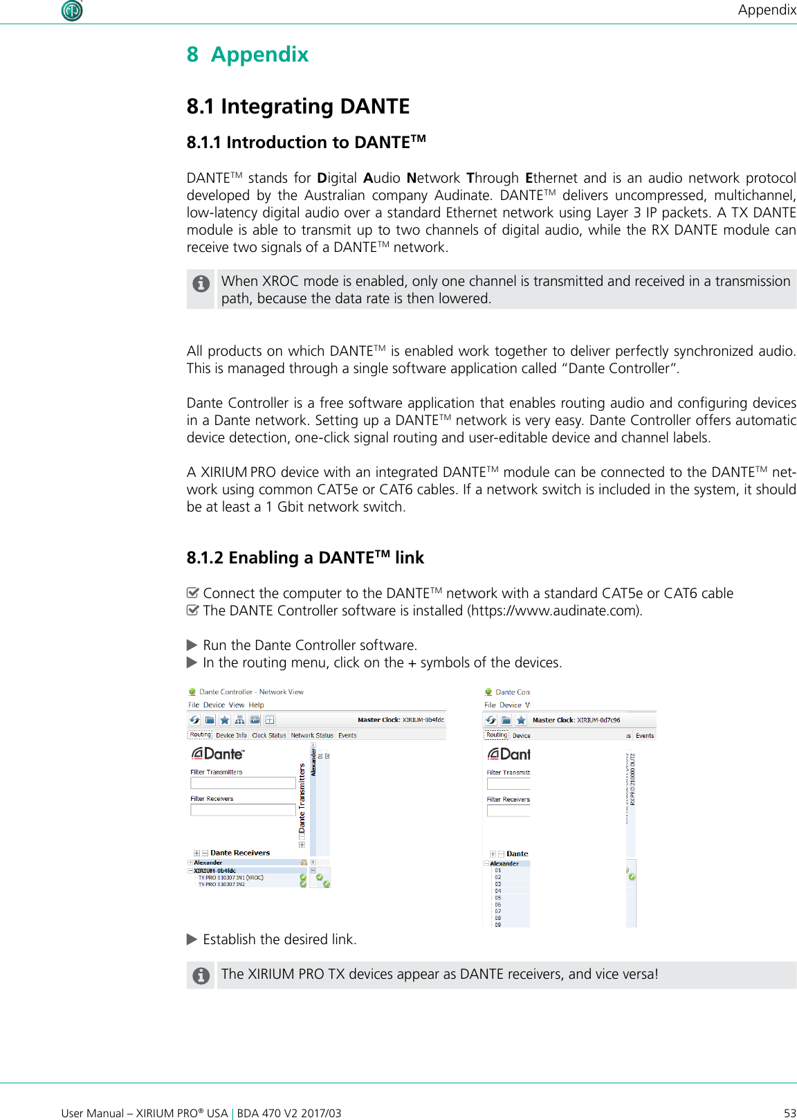 53User Manual – XIRIUM PRO® USA | BDA 470 V2 2017/03Appendix8  Appendix8.1 Integrating DANTE8.1.1 Introduction to DANTETMDANTETM stands for Digital  Audio  Network  Through  Ethernet and is an audio network protocol developed  by  the  Australian  company  Audinate.  DANTETM delivers uncompressed, multichannel,  low-latency digital audio over a standard Ethernet network using Layer 3 IP packets. A TX DANTE module is able to transmit up to two channels of digital audio, while the RX DANTE module can receive two signals of a DANTETM network. When XROC mode is enabled, only one channel is transmitted and received in a transmission path, because the data rate is then lowered.All products on which DANTETM is enabled work together to deliver perfectly synchronized audio. This is managed through a single software application called “Dante Controller”.Dante Controller is a free software application that enables routing audio and conguring devices in a Dante network. Setting up a DANTETM network is very easy. Dante Controller offers automatic device detection, one-click signal routing and user-editable device and channel labels.A XIRIUM PRO device with an integrated DANTETM module can be connected to the DANTETM net-work using common CAT5e or CAT6 cables. If a network switch is included in the system, it should be at least a 1 Gbit network switch. 8.1.2 Enabling a DANTETM link ^Connect the computer to the DANTETM network with a standard CAT5e or CAT6 cable ^The DANTE Controller software is installed (https://www.audinate.com). cRun the Dante Controller software. cIn the routing menu, click on the + symbols of the devices. cEstablish the desired link.The XIRIUM PRO TX devices appear as DANTE receivers, and vice versa!