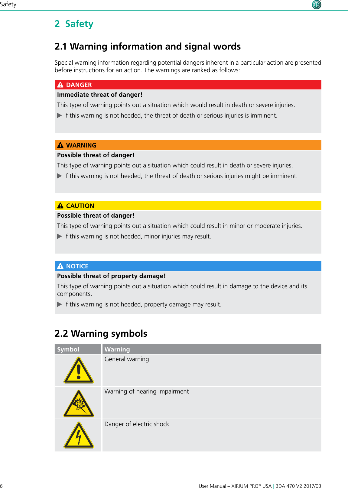 6User Manual – XIRIUM PRO® USA | BDA 470 V2 2017/03Safety2  Safety2.1 Warning information and signal wordsSpecial warning information regarding potential dangers inherent in a particular action are presented before instructions for an action. The warnings are ranked as follows: DANGERImmediate threat of danger!This type of warning points out a situation which would result in death or severe injuries. cIf this warning is not heeded, the threat of death or serious injuries is imminent. WARNINGPossible threat of danger!This type of warning points out a situation which could result in death or severe injuries. cIf this warning is not heeded, the threat of death or serious injuries might be imminent. CAUTIONPossible threat of danger!This type of warning points out a situation which could result in minor or moderate injuries. cIf this warning is not heeded, minor injuries may result. NOTICEPossible threat of property damage!This type of warning points out a situation which could result in damage to the device and its components. cIf this warning is not heeded, property damage may result.2.2 Warning symbolsSymbol WarningGeneral warningWarning of hearing impairmentDanger of electric shock