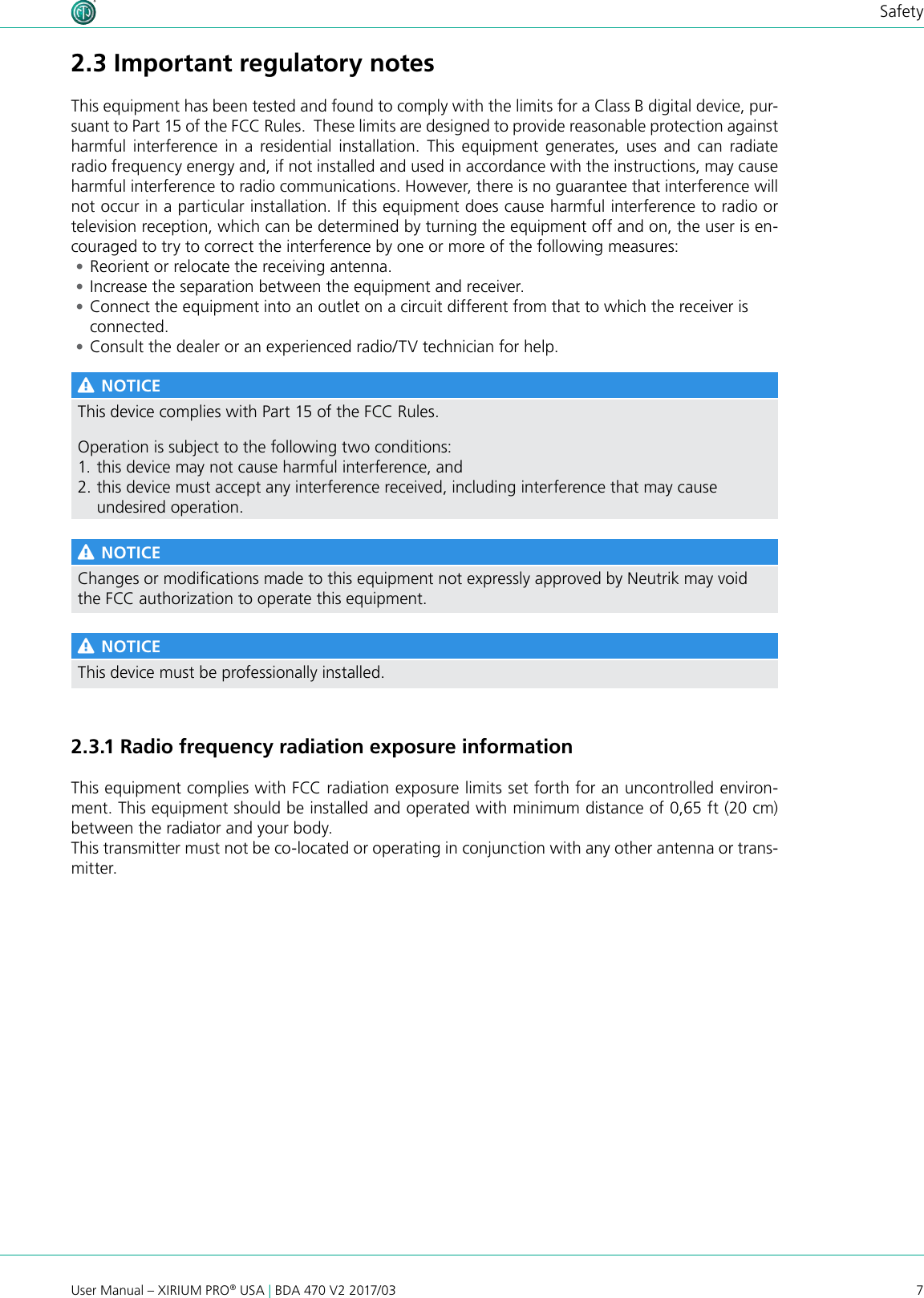 7User Manual – XIRIUM PRO® USA | BDA 470 V2 2017/03Safety2.3 Important regulatory notesThis equipment has been tested and found to comply with the limits for a Class B digital device, pur-suant to Part 15 of the FCC Rules.  These limits are designed to provide reasonable protection against harmful  interference in  a  residential  installation.  This  equipment generates,  uses  and  can  radiate radio frequency energy and, if not installed and used in accordance with the instructions, may cause harmful interference to radio communications. However, there is no guarantee that interference will not occur in a particular installation. If this equipment does cause harmful interference to radio or television reception, which can be determined by turning the equipment off and on, the user is en-couraged to try to correct the interference by one or more of the following measures: •Reorient or relocate the receiving antenna. •Increase the separation between the equipment and receiver. •Connect the equipment into an outlet on a circuit different from that to which the receiver is connected. •Consult the dealer or an experienced radio/TV technician for help. NOTICEThis device complies with Part 15 of the FCC Rules.Operation is subject to the following two conditions:1. this device may not cause harmful interference, and 2. this device must accept any interference received, including interference that may cause undesired operation. NOTICEChanges or modications made to this equipment not expressly approved by Neutrik may void the FCC authorization to operate this equipment. NOTICEThis device must be professionally installed.2.3.1 Radio frequency radiation exposure informationThis equipment complies with FCC radiation exposure limits set forth for an uncontrolled environ-ment. This equipment should be installed and operated with minimum distance of 0,65 ft (20 cm) between the radiator and your body.This transmitter must not be co-located or operating in conjunction with any other antenna or trans-mitter.