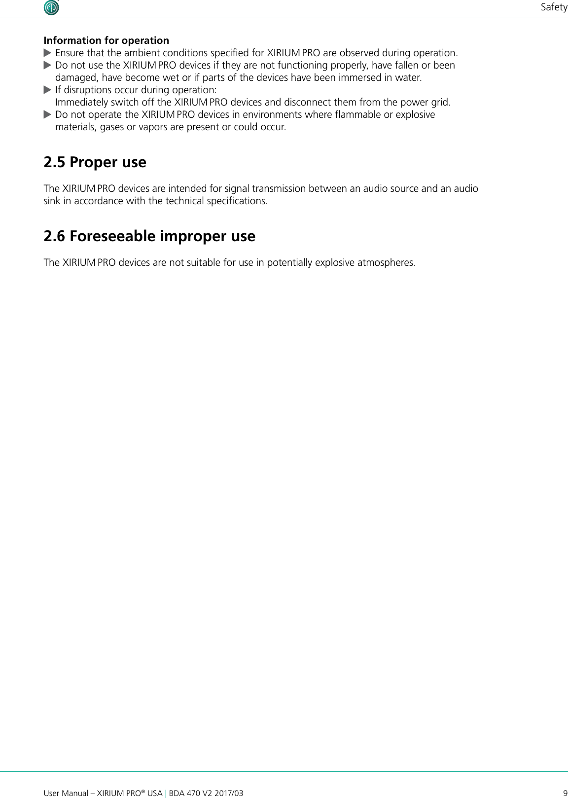 9User Manual – XIRIUM PRO® USA | BDA 470 V2 2017/03SafetyInformation for operation cEnsure that the ambient conditions specied for XIRIUM PRO are observed during operation. cDo not use the XIRIUM PRO devices if they are not functioning properly, have fallen or been damaged, have become wet or if parts of the devices have been immersed in water. cIf disruptions occur during operation: Immediately switch off the XIRIUM PRO devices and disconnect them from the power grid. cDo not operate the XIRIUM PRO devices in environments where ammable or explosive materials, gases or vapors are present or could occur.2.5 Proper useThe XIRIUM PRO devices are intended for signal transmission between an audio source and an audio sink in accordance with the technical specications.2.6 Foreseeable improper useThe XIRIUM PRO devices are not suitable for use in potentially explosive atmospheres.