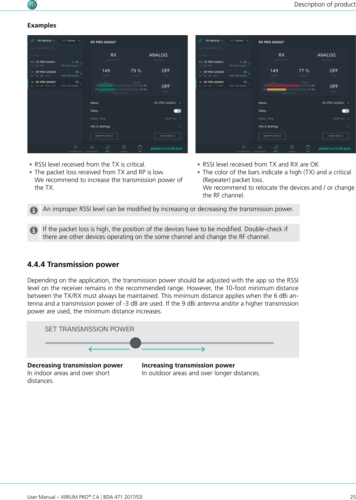 25User Manual – XIRIUM PRO® CA | BDA 471 2017/03Description of productAn improper RSSI level can be modied by increasing or decreasing the transmission power.If the packet loss is high, the position of the devices have to be modied. Double-check if there are other devices operating on the some channel and change the RF channel. •RSSI level received from the TX is critical.  •The packet loss received from TX and RP is low. We recommend to increase the transmission power of the TX. •RSSI level received from TX and RX are OK •The color of the bars indicate a high (TX) and a critical (Repeater) packet loss. We recommend to relocate the devices and / or change the RF channel.Examples4.4.4 Transmission powerDepending on the application, the transmission power should be adjusted with the app so the RSSI level on the receiver remains in the recommended range. However, the 10-foot minimum distance between the TX/RX must always be maintained. This minimum distance applies when the 6 dBi an-tenna and a transmission power of -3 dB are used. If the 9 dBi antenna and/or a higher transmission power are used, the minimum distance increases.Decreasing transmission powerIn indoor areas and over short  distances.Increasing transmission powerIn outdoor areas and over longer distances.