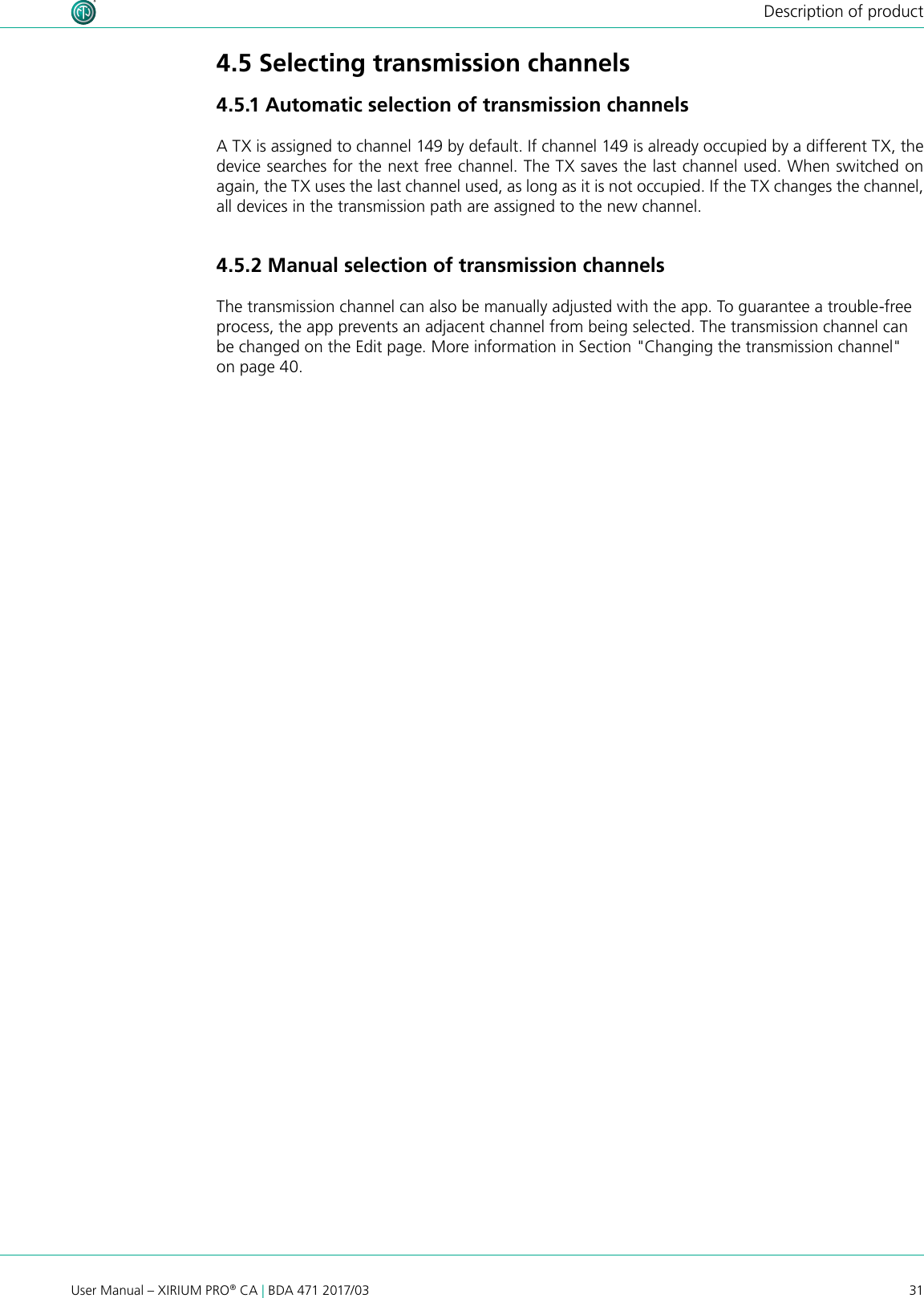 31User Manual – XIRIUM PRO® CA | BDA 471 2017/03Description of product4.5 Selecting transmission channels4.5.1 Automatic selection of transmission channelsA TX is assigned to channel 149 by default. If channel 149 is already occupied by a different TX, the device searches for the next free channel. The TX saves the last channel used. When switched on again, the TX uses the last channel used, as long as it is not occupied. If the TX changes the channel, all devices in the transmission path are assigned to the new channel.4.5.2 Manual selection of transmission channelsThe transmission channel can also be manually adjusted with the app. To guarantee a trouble-free process, the app prevents an adjacent channel from being selected. The transmission channel can be changed on the Edit page. More information in Section &quot;Changing the transmission channel&quot; on page 40.