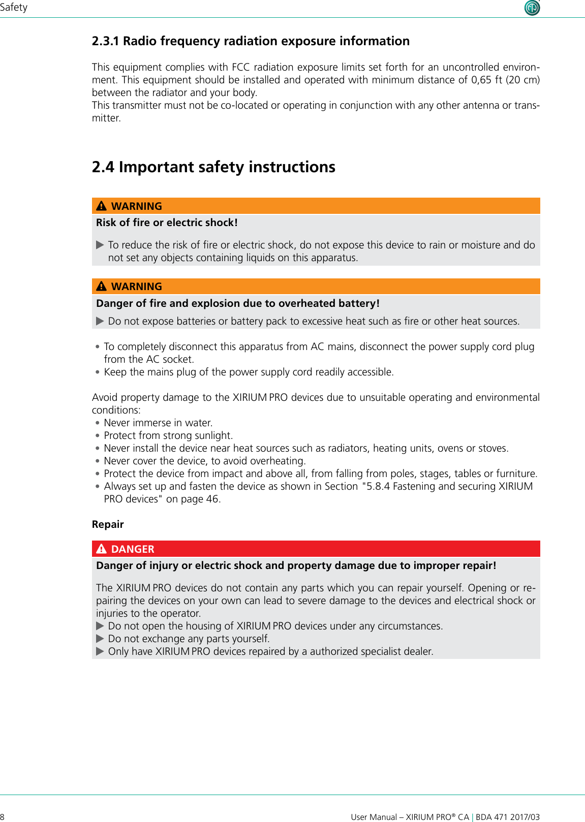 8User Manual – XIRIUM PRO® CA | BDA 471 2017/03Safety2.3.1 Radio frequency radiation exposure informationThis equipment complies with FCC radiation exposure limits set forth for an uncontrolled environ-ment. This equipment should be installed and operated with minimum distance of 0,65 ft (20 cm) between the radiator and your body.This transmitter must not be co-located or operating in conjunction with any other antenna or trans-mitter.2.4 Important safety instructions WARNINGRisk of ﬁre or electric shock! cTo reduce the risk of re or electric shock, do not expose this device to rain or moisture and do not set any objects containing liquids on this apparatus. WARNINGDanger of ﬁre and explosion due to overheated battery! cDo not expose batteries or battery pack to excessive heat such as re or other heat sources. •To completely disconnect this apparatus from AC mains, disconnect the power supply cord plug from the AC socket. •Keep the mains plug of the power supply cord readily accessible.Avoid property damage to the XIRIUM PRO devices due to unsuitable operating and environmental conditions: •Never immerse in water. •Protect from strong sunlight. •Never install the device near heat sources such as radiators, heating units, ovens or stoves. •Never cover the device, to avoid overheating. •Protect the device from impact and above all, from falling from poles, stages, tables or furniture. •Always set up and fasten the device as shown in Section &quot;5.8.4 Fastening and securing XIRIUM PRO devices&quot; on page 46.Repair DANGERDanger of injury or electric shock and property damage due to improper repair!The XIRIUM PRO devices do not contain any parts which you can repair yourself. Opening or re-pairing the devices on your own can lead to severe damage to the devices and electrical shock or injuries to the operator. cDo not open the housing of XIRIUM PRO devices under any circumstances. cDo not exchange any parts yourself. cOnly have XIRIUM PRO devices repaired by a authorized specialist dealer.