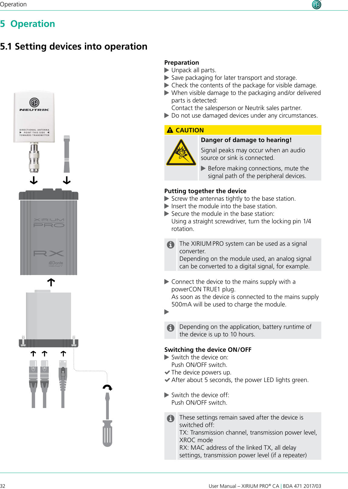 32 User Manual – XIRIUM PRO® CA | BDA 471 2017/03Operation5  Operation5.1 Setting devices into operationPreparation cUnpack all parts.  cSave packaging for later transport and storage. cCheck the contents of the package for visible damage. cWhen visible damage to the packaging and/or delivered parts is detected: Contact the salesperson or Neutrik sales partner. cDo not use damaged devices under any circumstances. CAUTIONDanger of damage to hearing!Signal peaks may occur when an audio source or sink is connected. cBefore making connections, mute the signal path of the peripheral devices.Putting together the device cScrew the antennas tightly to the base station. cInsert the module into the base station. cSecure the module in the base station:  Using a straight screwdriver, turn the locking pin 1/4 rotation.The XIRIUM PRO system can be used as a signal converter.Depending on the module used, an analog signal can be converted to a digital signal, for example. cConnect the device to the mains supply with a powerCON TRUE1 plug. As soon as the device is connected to the mains supply 500mA will be used to charge the module. cDepending on the application, battery runtime of the device is up to 10 hours.Switching the device ON/OFF cSwitch the device on: Push ON/OFF switch. (The device powers up. (After about 5 seconds, the power LED lights green. cSwitch the device off: Push ON/OFF switch.These settings remain saved after the device is switched off:TX: Transmission channel, transmission power level, XROC modeRX: MAC address of the linked TX, all delay settings, transmission power level (if a repeater)