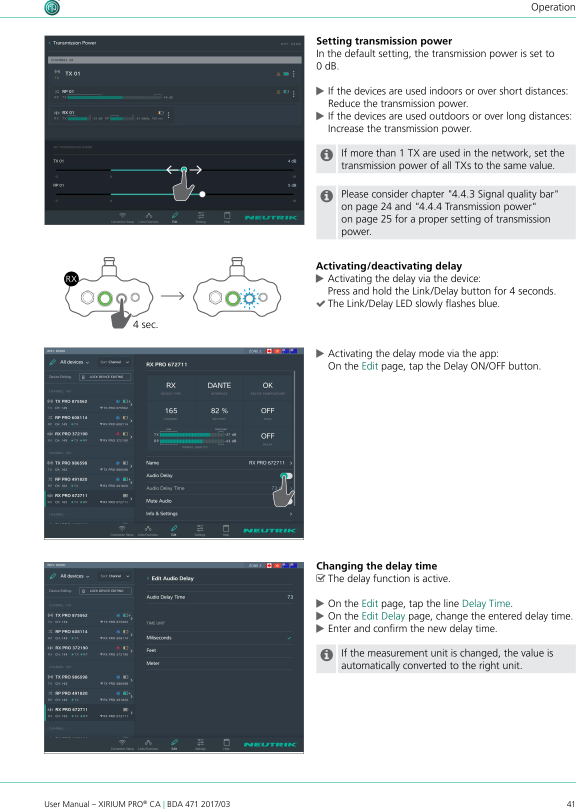 41User Manual – XIRIUM PRO® CA | BDA 471 2017/03OperationSetting transmission powerIn the default setting, the transmission power is set to 0 dB. cIf the devices are used indoors or over short distances: Reduce the transmission power. cIf the devices are used outdoors or over long distances: Increase the transmission power.If more than 1 TX are used in the network, set the transmission power of all TXs to the same value.Please consider chapter &quot;4.4.3 Signal quality bar&quot; on page 24 and &quot;4.4.4 Transmission power&quot; on page 25 for a proper setting of transmission power.Activating/deactivating delay cActivating the delay via the device: Press and hold the Link/Delay button for 4 seconds. (The Link/Delay LED slowly ashes blue.4 sec. cActivating the delay mode via the app: On the Edit page, tap the Delay ON/OFF button.Changing the delay time ^The delay function is active. cOn the Edit page, tap the line Delay Time. cOn the Edit Delay page, change the entered delay time. cEnter and conrm the new delay time.If the measurement unit is changed, the value is automatically converted to the right unit.
