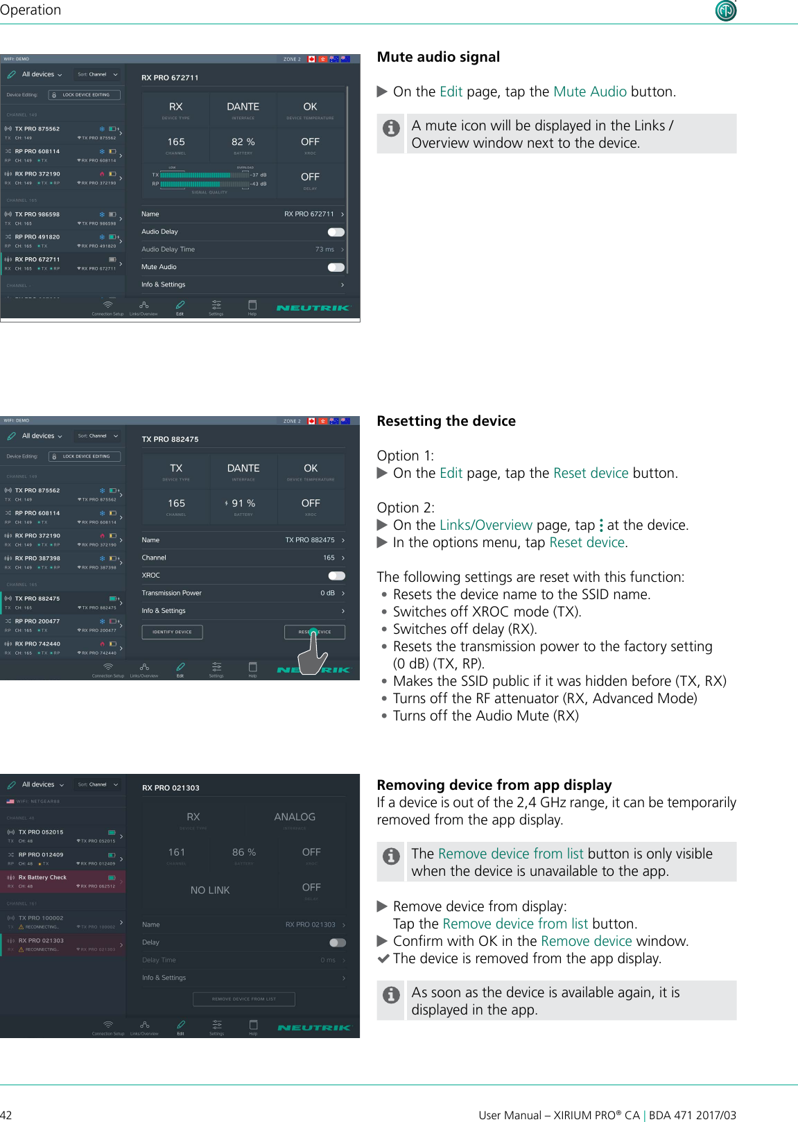 42 User Manual – XIRIUM PRO® CA | BDA 471 2017/03OperationMute audio signal cOn the Edit page, tap the Mute Audio button.A mute icon will be displayed in the Links / Overview window next to the device.Resetting the deviceOption 1: cOn the Edit page, tap the Reset device button.Option 2: cOn the Links/Overview page, tap   at the device.  cIn the options menu, tap Reset device.The following settings are reset with this function: •Resets the device name to the SSID name. •Switches off XROC mode (TX). •Switches off delay (RX). •Resets the transmission power to the factory setting (0 dB) (TX, RP). •Makes the SSID public if it was hidden before (TX, RX) •Turns off the RF attenuator (RX, Advanced Mode) •Turns off the Audio Mute (RX) Removing device from app displayIf a device is out of the 2,4 GHz range, it can be temporarily removed from the app display.The Remove device from list button is only visible when the device is unavailable to the app. cRemove device from display: Tap the Remove device from list button. cConrm with OK in the Remove device window. (The device is removed from the app display.As soon as the device is available again, it is displayed in the app.