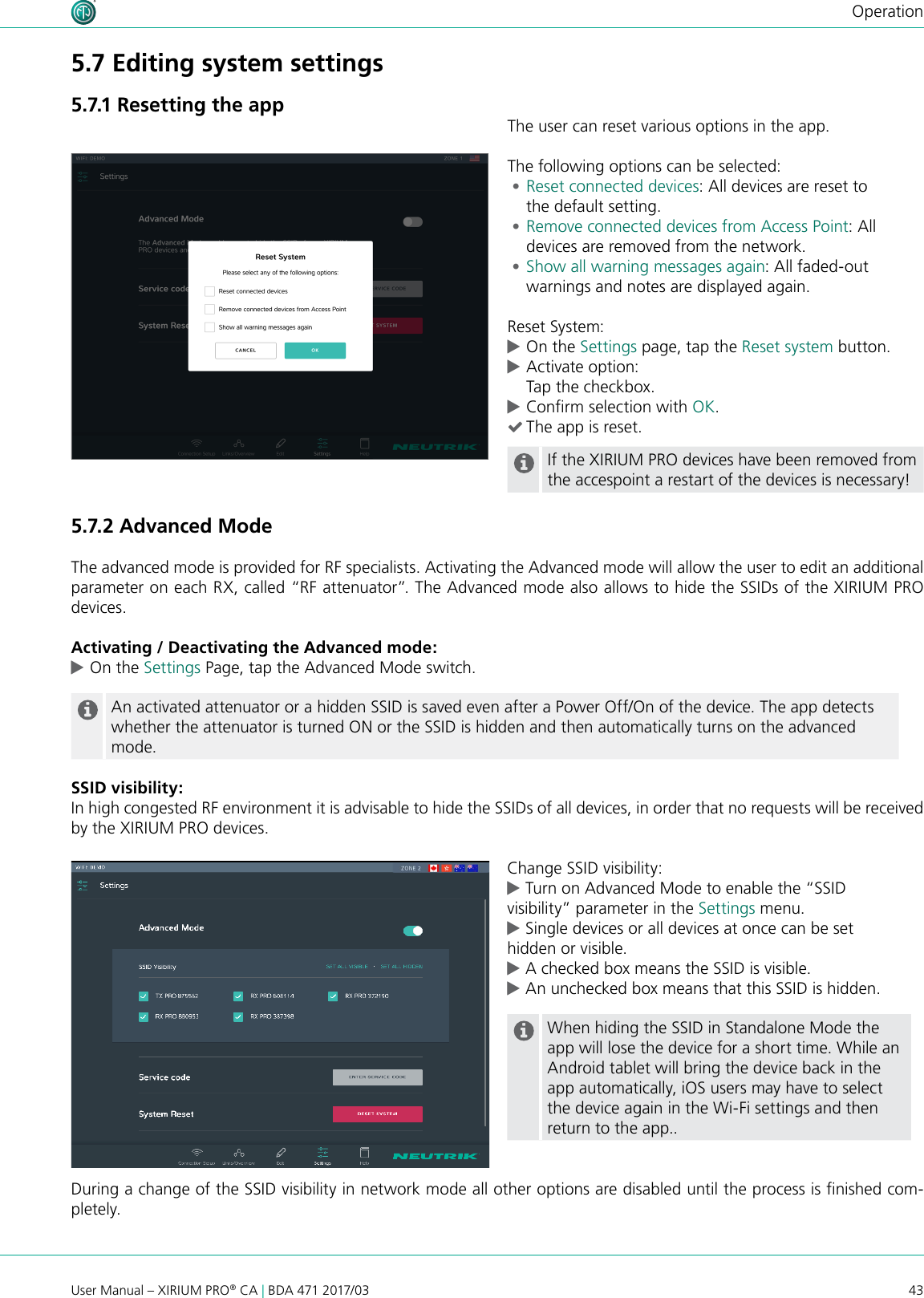 43User Manual – XIRIUM PRO® CA | BDA 471 2017/03Operation5.7.2 Advanced Mode The advanced mode is provided for RF specialists. Activating the Advanced mode will allow the user to edit an additional parameter on each RX, called “RF attenuator”. The Advanced mode also allows to hide the SSIDs of the XIRIUM PRO devices.Activating / Deactivating the Advanced mode: cOn the Settings Page, tap the Advanced Mode switch. An activated attenuator or a hidden SSID is saved even after a Power Off/On of the device. The app detects whether the attenuator is turned ON or the SSID is hidden and then automatically turns on the advanced mode.SSID visibility:In high congested RF environment it is advisable to hide the SSIDs of all devices, in order that no requests will be received by the XIRIUM PRO devices.Change SSID visibility: cTurn on Advanced Mode to enable the “SSID     visibility” parameter in the Settings menu.  cSingle devices or all devices at once can be set    hidden or visible. cA checked box means the SSID is visible. cAn unchecked box means that this SSID is hidden.When hiding the SSID in Standalone Mode the app will lose the device for a short time. While an Android tablet will bring the device back in the app automatically, iOS users may have to select the device again in the Wi-Fi settings and then return to the app..During a change of the SSID visibility in network mode all other options are disabled until the process is nished com-pletely.The user can reset various options in the app.The following options can be selected: •Reset connected devices: All devices are reset to  the default setting. •Remove connected devices from Access Point: All devices are removed from the network. •Show all warning messages again: All faded-out warnings and notes are displayed again.Reset System: cOn the Settings page, tap the Reset system button. cActivate option: Tap the checkbox. cConrm selection with OK. (The app is reset.If the XIRIUM PRO devices have been removed from the accespoint a restart of the devices is necessary!5.7 Editing system settings5.7.1 Resetting the app