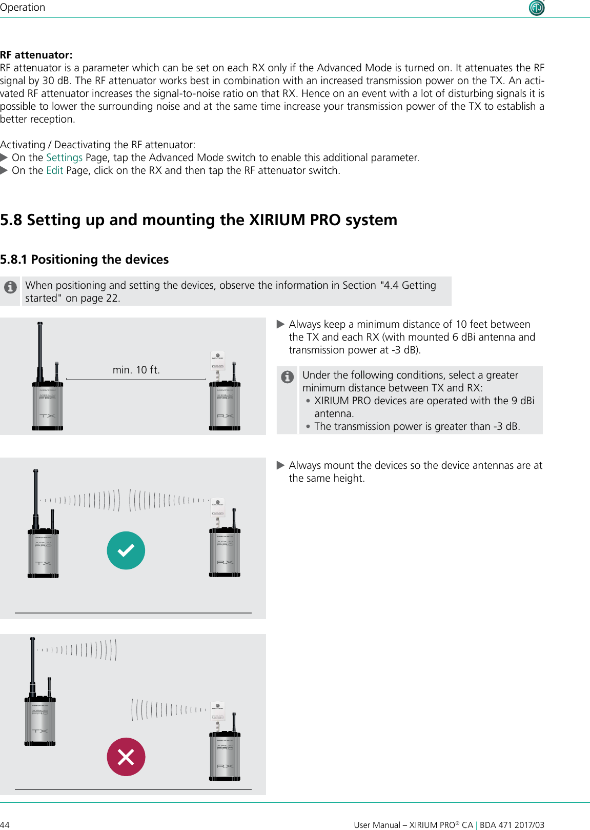 44 User Manual – XIRIUM PRO® CA | BDA 471 2017/03OperationRF attenuator:RF attenuator is a parameter which can be set on each RX only if the Advanced Mode is turned on. It attenuates the RF signal by 30 dB. The RF attenuator works best in combination with an increased transmission power on the TX. An acti-vated RF attenuator increases the signal-to-noise ratio on that RX. Hence on an event with a lot of disturbing signals it is possible to lower the surrounding noise and at the same time increase your transmission power of the TX to establish a better reception. Activating / Deactivating the RF attenuator: cOn the Settings Page, tap the Advanced Mode switch to enable this additional parameter. cOn the Edit Page, click on the RX and then tap the RF attenuator switch.   5.8 Setting up and mounting the XIRIUM PRO system5.8.1 Positioning the devicesWhen positioning and setting the devices, observe the information in Section &quot;4.4 Getting started&quot; on page 22. cAlways keep a minimum distance of 10 feet between the TX and each RX (with mounted 6 dBi antenna and transmission power at -3 dB).Under the following conditions, select a greater minimum distance between TX and RX: •XIRIUM PRO devices are operated with the 9 dBi antenna. •The transmission power is greater than -3 dB. cAlways mount the devices so the device antennas are at the same height.min. 10 ft.