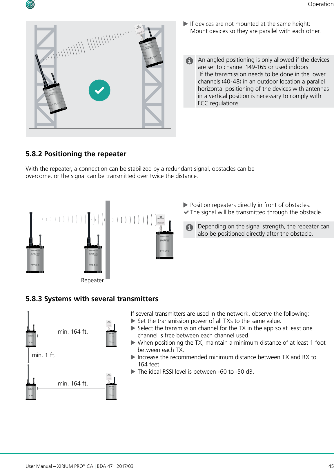 45User Manual – XIRIUM PRO® CA | BDA 471 2017/03Operation cPosition repeaters directly in front of obstacles. (The signal will be transmitted through the obstacle.Depending on the signal strength, the repeater can also be positioned directly after the obstacle.5.8.3 Systems with several transmittersIf several transmitters are used in the network, observe the following: cSet the transmission power of all TXs to the same value. cSelect the transmission channel for the TX in the app so at least one channel is free between each channel used. cWhen positioning the TX, maintain a minimum distance of at least 1 foot between each TX. cIncrease the recommended minimum distance between TX and RX to 164 feet. cThe ideal RSSI level is between -60 to -50 dB. cIf devices are not mounted at the same height: Mount devices so they are parallel with each other.  An angled positioning is only allowed if the devices are set to channel 149-165 or used indoors. If the transmission needs to be done in the lower channels (40-48) in an outdoor location a parallel horizontal positioning of the devices with antennas in a vertical position is necessary to comply with FCC regulations.5.8.2 Positioning the repeaterWith the repeater, a connection can be stabilized by a redundant signal, obstacles can be overcome, or the signal can be transmitted over twice the distance.min. 1 ft.min. 164 ft.Repeatermin. 164 ft.