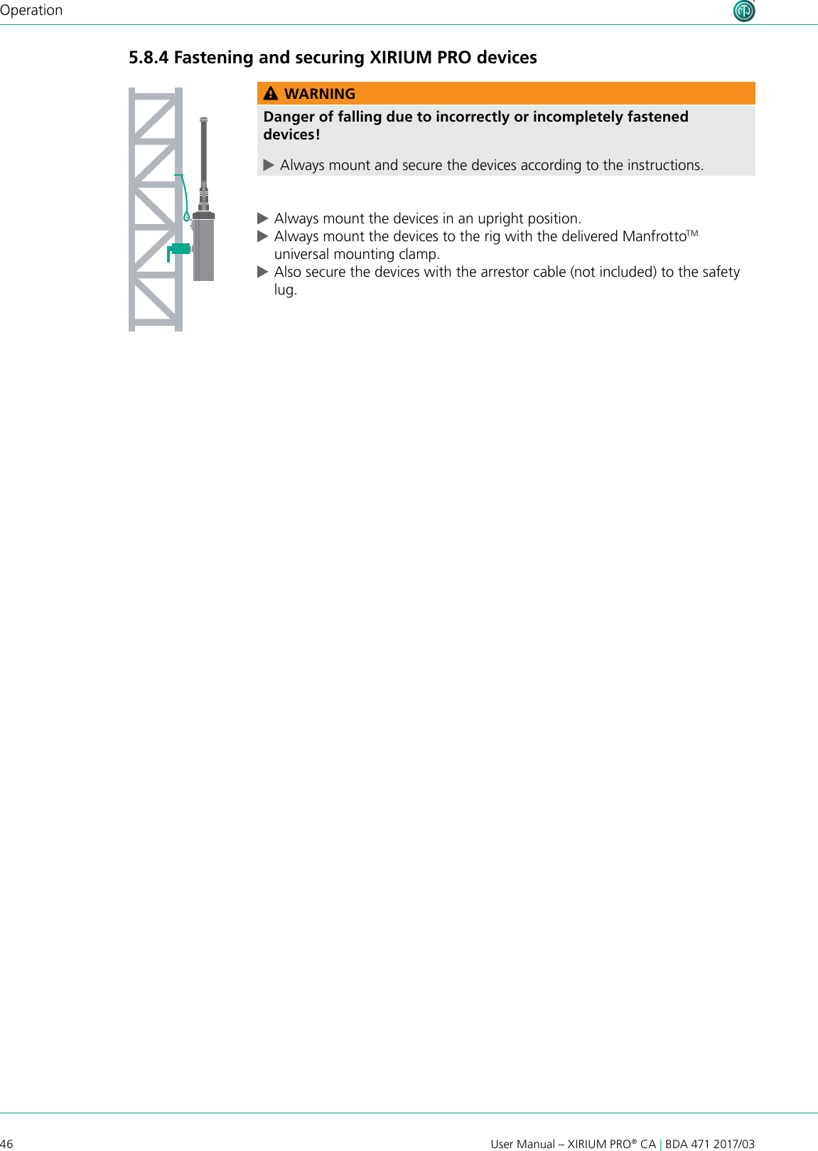 46 User Manual – XIRIUM PRO® CA | BDA 471 2017/03Operation5.8.4 Fastening and securing XIRIUM PRO devicesAESRXLIECHTENSTEIN OUT 1 3  2EBU/RXLIECHTENSTEIN LINE OUT 1 (XROC)  OUT 2 1 3  2 1 3  2DANTE C6 ARXLIECHTENSTEIN OUT C6 ATXLIECHTENSTEIN IN AES1 2 3 EBU/PUSH DANTE C6 ATXLIECHTENSTEIN INC6 AREPEATER RXLIECHTENSTEIN TXLIECHTENSTEIN IN 2 IN 1 (XROC) LINE1 2 3 PUSH 1 2 3 PUSH 100-240V~  0.5A 50-60Hz100-240V~  0.5A 50-60Hz100-240V~  0.5A 50-60Hz100-240V~  0.5A 50-60Hz100-240V~  0.5A 50-60Hz100-240V~  0.5A 50-60Hz100-240V~  0.5A 50-60Hz WARNINGDanger of falling due to incorrectly or incompletely fastened devices! cAlways mount and secure the devices according to the instructions. cAlways mount the devices in an upright position. cAlways mount the devices to the rig with the delivered ManfrottoTM universal mounting clamp. cAlso secure the devices with the arrestor cable (not included) to the safety lug.