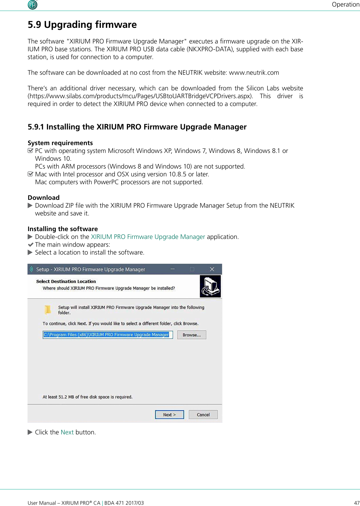 47User Manual – XIRIUM PRO® CA | BDA 471 2017/03Operation5.9 Upgrading ﬁrmwareThe software &quot;XIRIUM PRO Firmware Upgrade Manager&quot; executes a rmware upgrade on the XIR-IUM PRO base stations. The XIRIUM PRO USB data cable (NKXPRO-DATA), supplied with each base station, is used for connection to a computer.The software can be downloaded at no cost from the NEUTRIK website: www.neutrik.comThere’s an additional driver necessary, which can be downloaded from the Silicon Labs website (https://www.silabs.com/products/mcu/Pages/USBtoUARTBridgeVCPDrivers.aspx). This driver is  required in order to detect the XIRIUM PRO device when connected to a computer.5.9.1 Installing the XIRIUM PRO Firmware Upgrade ManagerSystem requirements ^PC with operating system Microsoft Windows XP, Windows 7, Windows 8, Windows 8.1 or Windows 10.  PCs with ARM processors (Windows 8 and Windows 10) are not supported. ^Mac with Intel processor and OSX using version 10.8.5 or later. Mac computers with PowerPC processors are not supported.Download cDownload ZIP le with the XIRIUM PRO Firmware Upgrade Manager Setup from the NEUTRIK website and save it.Installing the software cDouble-click on the XIRIUM PRO Firmware Upgrade Manager application. (The main window appears: cSelect a location to install the software. cClick the Next button.