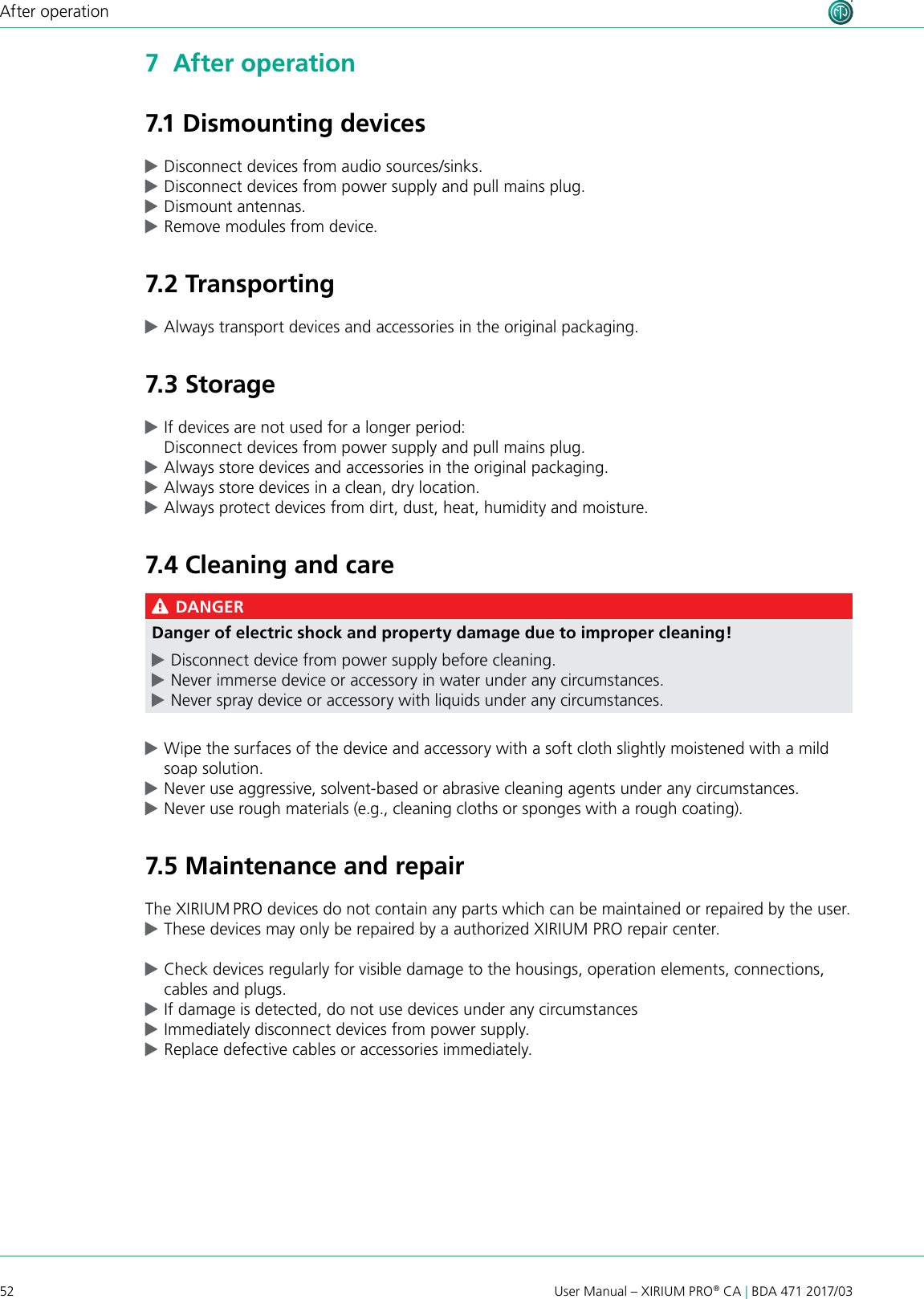 52 User Manual – XIRIUM PRO® CA | BDA 471 2017/03After operation7  After operation7.1 Dismounting devices cDisconnect devices from audio sources/sinks. cDisconnect devices from power supply and pull mains plug. cDismount antennas. cRemove modules from device.7.2 Transporting cAlways transport devices and accessories in the original packaging.7.3 Storage cIf devices are not used for a longer period: Disconnect devices from power supply and pull mains plug. cAlways store devices and accessories in the original packaging. cAlways store devices in a clean, dry location. cAlways protect devices from dirt, dust, heat, humidity and moisture.7.4 Cleaning and care DANGERDanger of electric shock and property damage due to improper cleaning! cDisconnect device from power supply before cleaning. cNever immerse device or accessory in water under any circumstances. cNever spray device or accessory with liquids under any circumstances. cWipe the surfaces of the device and accessory with a soft cloth slightly moistened with a mild soap solution. cNever use aggressive, solvent-based or abrasive cleaning agents under any circumstances. cNever use rough materials (e.g., cleaning cloths or sponges with a rough coating).7.5 Maintenance and repairThe XIRIUM PRO devices do not contain any parts which can be maintained or repaired by the user. cThese devices may only be repaired by a authorized XIRIUM PRO repair center. cCheck devices regularly for visible damage to the housings, operation elements, connections, cables and plugs. cIf damage is detected, do not use devices under any circumstances  cImmediately disconnect devices from power supply. cReplace defective cables or accessories immediately.