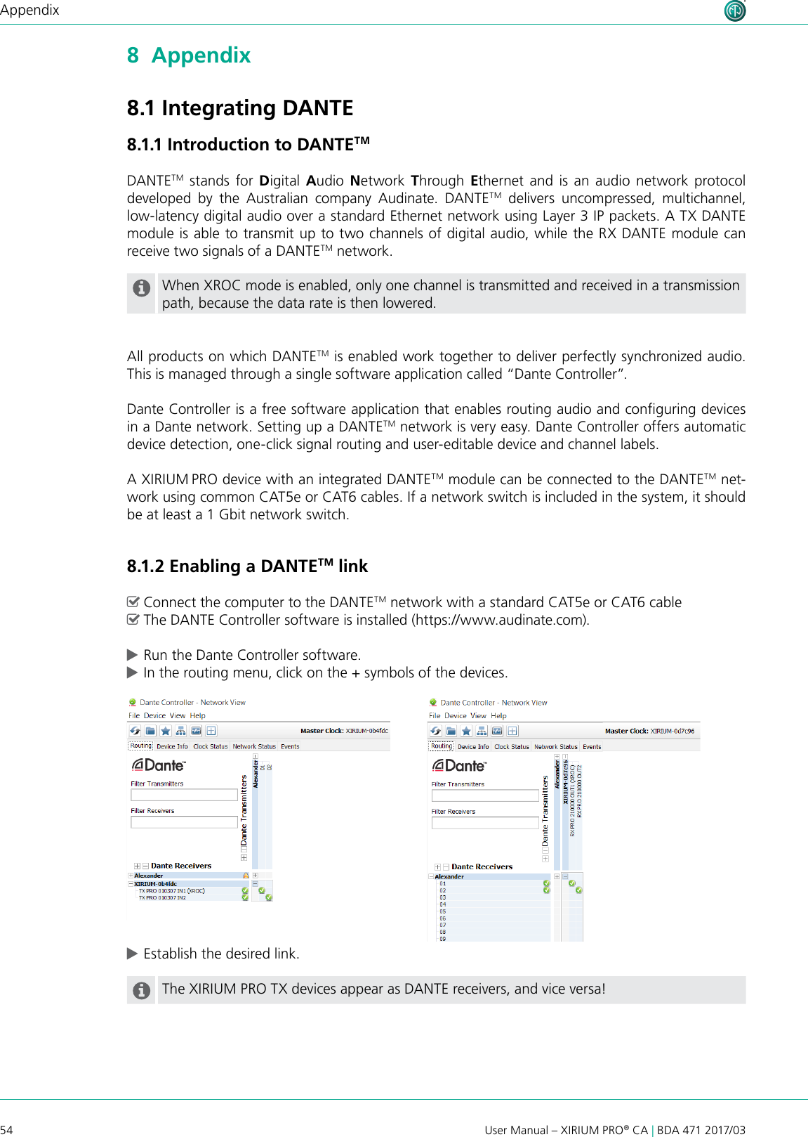 54 User Manual – XIRIUM PRO® CA | BDA 471 2017/03Appendix8  Appendix8.1 Integrating DANTE8.1.1 Introduction to DANTETMDANTETM stands for Digital  Audio  Network  Through  Ethernet and is an audio network protocol developed by the Australian company Audinate. DANTETM delivers uncompressed, multichannel,  low-latency digital audio over a standard Ethernet network using Layer 3 IP packets. A TX DANTE module is able to transmit up to two channels of digital audio, while the RX DANTE module can receive two signals of a DANTETM network. When XROC mode is enabled, only one channel is transmitted and received in a transmission path, because the data rate is then lowered.All products on which DANTETM is enabled work together to deliver perfectly synchronized audio. This is managed through a single software application called “Dante Controller”.Dante Controller is a free software application that enables routing audio and conguring devices in a Dante network. Setting up a DANTETM network is very easy. Dante Controller offers automatic device detection, one-click signal routing and user-editable device and channel labels.A XIRIUM PRO device with an integrated DANTETM module can be connected to the DANTETM net-work using common CAT5e or CAT6 cables. If a network switch is included in the system, it should be at least a 1 Gbit network switch. 8.1.2 Enabling a DANTETM link ^Connect the computer to the DANTETM network with a standard CAT5e or CAT6 cable ^The DANTE Controller software is installed (https://www.audinate.com). cRun the Dante Controller software. cIn the routing menu, click on the + symbols of the devices. cEstablish the desired link.The XIRIUM PRO TX devices appear as DANTE receivers, and vice versa!