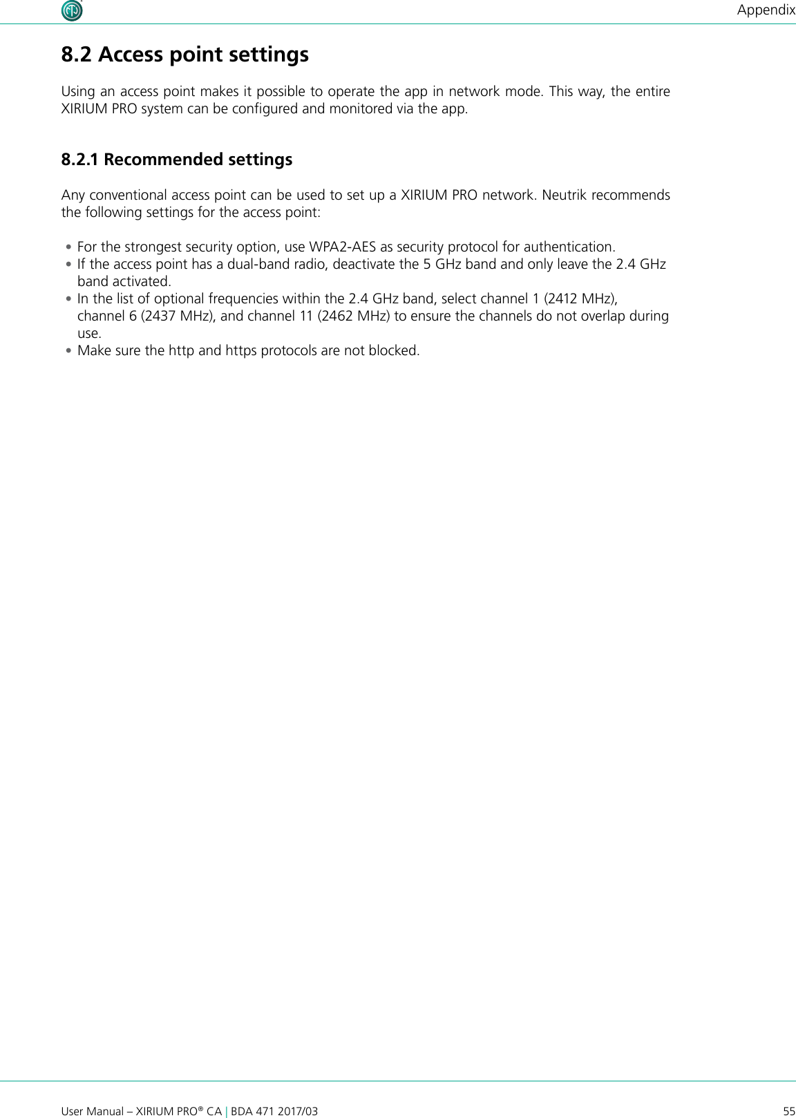 55User Manual – XIRIUM PRO® CA | BDA 471 2017/03Appendix8.2 Access point settingsUsing an access point makes it possible to operate the app in network mode. This way, the entire XIRIUM PRO system can be congured and monitored via the app.8. 2 .1 Recommended settingsAny conventional access point can be used to set up a XIRIUM PRO network. Neutrik recommends the following settings for the access point: •For the strongest security option, use WPA2-AES as security protocol for authentication. •If the access point has a dual-band radio, deactivate the 5 GHz band and only leave the 2.4 GHz band activated. •In the list of optional frequencies within the 2.4 GHz band, select channel 1 (2412 MHz), channel 6 (2437 MHz), and channel 11 (2462 MHz) to ensure the channels do not overlap during use. •Make sure the http and https protocols are not blocked.