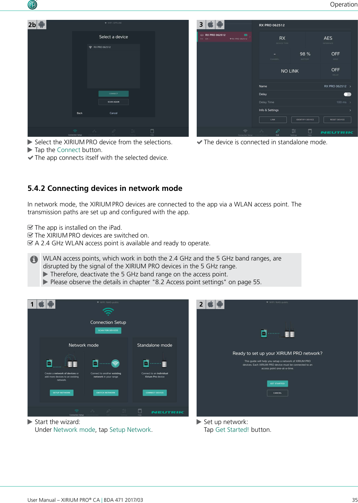 35User Manual – XIRIUM PRO® CA | BDA 471 2017/03Operation2b cSelect the XIRIUM PRO device from the selections. cTap the Connect button.  (The app connects itself with the selected device.5.4.2 Connecting devices in network modeIn network mode, the XIRIUM PRO devices are connected to the app via a WLAN access point. The transmission paths are set up and congured with the app. ^The app is installed on the iPad. ^The XIRIUM PRO devices are switched on. ^A 2.4 GHz WLAN access point is available and ready to operate.WLAN access points, which work in both the 2.4 GHz and the 5 GHz band ranges, are disrupted by the signal of the XIRIUM PRO devices in the 5 GHz range. cTherefore, deactivate the 5 GHz band range on the access point. cPlease observe the details in chapter &quot;8.2 Access point settings&quot; on page 55. cStart the wizard: Under Network mode, tap Setup Network. cSet up network: Tap Get Started! button.123 (The device is connected in standalone mode.