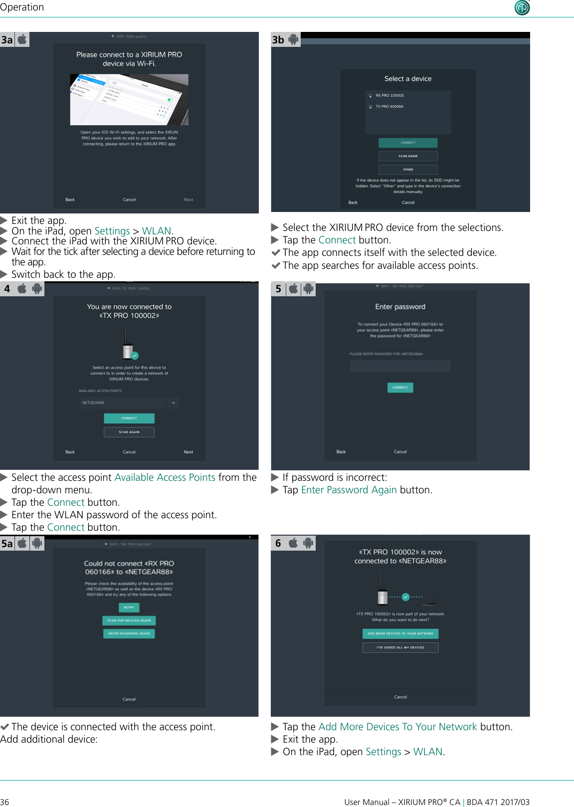 36 User Manual – XIRIUM PRO® CA | BDA 471 2017/03Operation cExit the app. cOn the iPad, open Settings &gt; WLAN. cConnect the iPad with the XIRIUM PRO device. cWait for the tick after selecting a device before returning to the app. cSwitch back to the app.3a 3b cSelect the access point Available Access Points from the drop-down menu. cTap the Connect button.  cEnter the WLAN password of the access point. cTap the Connect button.  cIf password is incorrect: cTap Enter Password Again button. (The device is connected with the access point.Add additional device: cTap the Add More Devices To Your Network button. cExit the app. cOn the iPad, open Settings &gt; WLAN.55a 6 cSelect the XIRIUM PRO device from the selections. cTap the Connect button.  (The app connects itself with the selected device. (The app searches for available access points.4