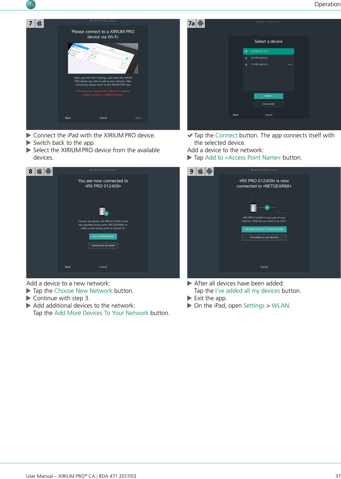 37User Manual – XIRIUM PRO® CA | BDA 471 2017/03Operation cConnect the iPad with the XIRIUM PRO device. cSwitch back to the app. cSelect the XIRIUM PRO device from the available devices.7a78Add a device to a new network: cTap the Choose New Network button. cContinue with step 3. cAdd additional devices to the network: Tap the Add More Devices To Your Network button.9 cAfter all devices have been added: Tap the I&apos;ve added all my devices button. cExit the app. cOn the iPad, open Settings &gt; WLAN. (Tap the Connect button. The app connects itself with the selected device.Add a device to the network: cTap Add to «Access Point Name» button.