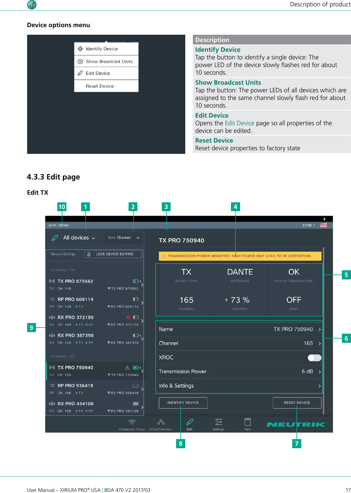 17User Manual – XIRIUM PRO® USA | BDA 470 V2 2017/03Description of productDevice options menuDescriptionIdentify DeviceTap the button to identify a single device: The power LED of the device slowly ashes red for about 10 seconds.Show Broadcast UnitsTap the button: The power LEDs of all devices which are assigned to the same channel slowly ash red for about 10 seconds.Edit DeviceOpens the Edit Device page so all properties of the device can be edited.Reset DeviceReset device properties to factory state4.3.3 Edit pageEdit TX956110 2 3 478