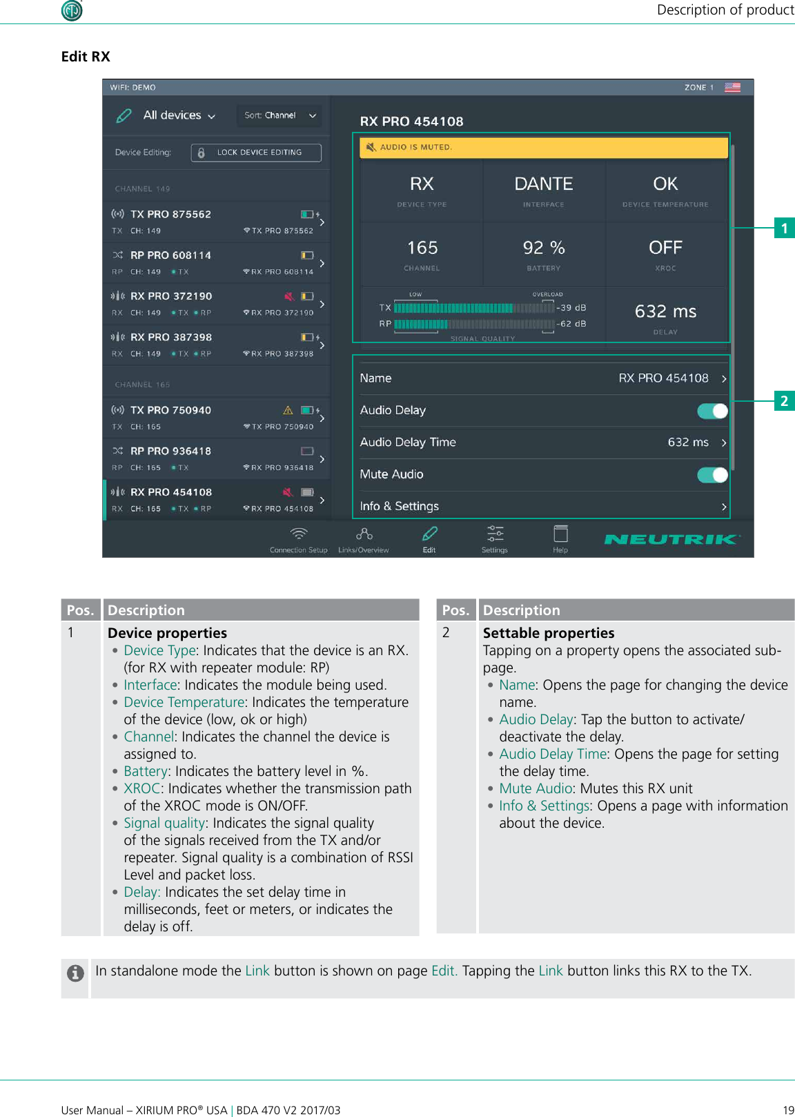 19User Manual – XIRIUM PRO® USA | BDA 470 V2 2017/03Description of productEdit RX12Pos. Description1Device properties •Device Type: Indicates that the device is an RX. (for RX with repeater module: RP) •Interface: Indicates the module being used. •Device Temperature: Indicates the temperature of the device (low, ok or high) •Channel: Indicates the channel the device is assigned to. •Battery: Indicates the battery level in %. •XROC: Indicates whether the transmission path of the XROC mode is ON/OFF.  •Signal quality: Indicates the signal quality of the signals received from the TX and/or repeater. Signal quality is a combination of RSSI Level and packet loss. •Delay: Indicates the set delay time in milliseconds, feet or meters, or indicates the delay is off.Pos. Description2Settable propertiesTapping on a property opens the associated sub-page. •Name: Opens the page for changing the device name. •Audio Delay: Tap the button to activate/deactivate the delay. •Audio Delay Time: Opens the page for setting the delay time. •Mute Audio: Mutes this RX unit •Info &amp; Settings: Opens a page with information about the device.In standalone mode the Link button is shown on page Edit. Tapping the Link button links this RX to the TX.