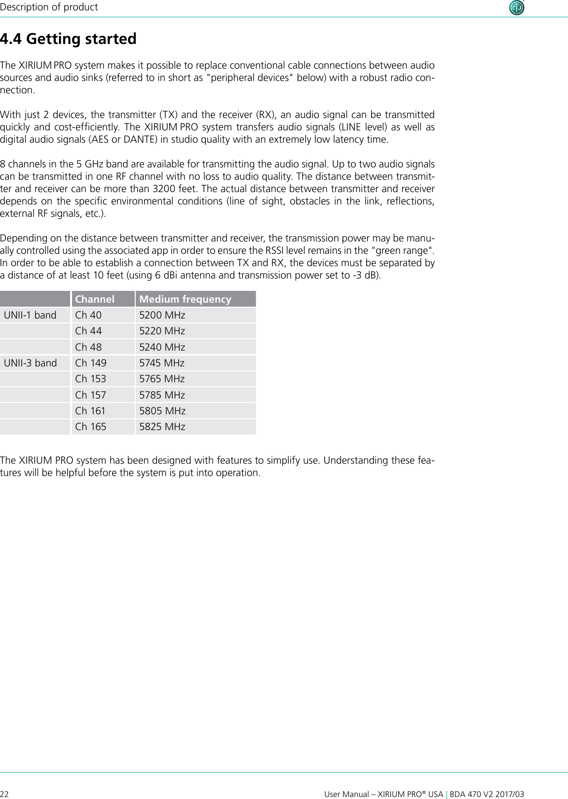 22 User Manual – XIRIUM PRO® USA | BDA 470 V2 2017/03Description of product4.4 Getting startedThe XIRIUM PRO system makes it possible to replace conventional cable connections between audio sources and audio sinks (referred to in short as &quot;peripheral devices&quot; below) with a robust radio con-nection. With just 2 devices, the transmitter (TX) and the receiver (RX), an audio signal can be transmitted quickly and cost-efciently. The XIRIUM PRO system transfers audio signals (LINE level) as well as digital audio signals (AES or DANTE) in studio quality with an extremely low latency time.8 channels in the 5 GHz band are available for transmitting the audio signal. Up to two audio signals can be transmitted in one RF channel with no loss to audio quality. The distance between transmit-ter and receiver can be more than 3200 feet. The actual distance between transmitter and receiver depends  on  the  specic  environmental conditions (line of sight, obstacles  in the  link,  reections, external RF signals, etc.).Depending on the distance between transmitter and receiver, the transmission power may be manu-ally controlled using the associated app in order to ensure the RSSI level remains in the &quot;green range&quot;. In order to be able to establish a connection between TX and RX, the devices must be separated by a distance of at least 10 feet (using 6 dBi antenna and transmission power set to -3 dB).Channel Medium frequencyUNII-1 band Ch 40 5200 MHzCh 44 5220 MHzCh 48 5240 MHzUNII-3 band Ch 149 5745 MHzCh 153 5765 MHzCh 157 5785 MHzCh 161 5805 MHzCh 165 5825 MHzThe XIRIUM PRO system has been designed with features to simplify use. Understanding these fea-tures will be helpful before the system is put into operation.