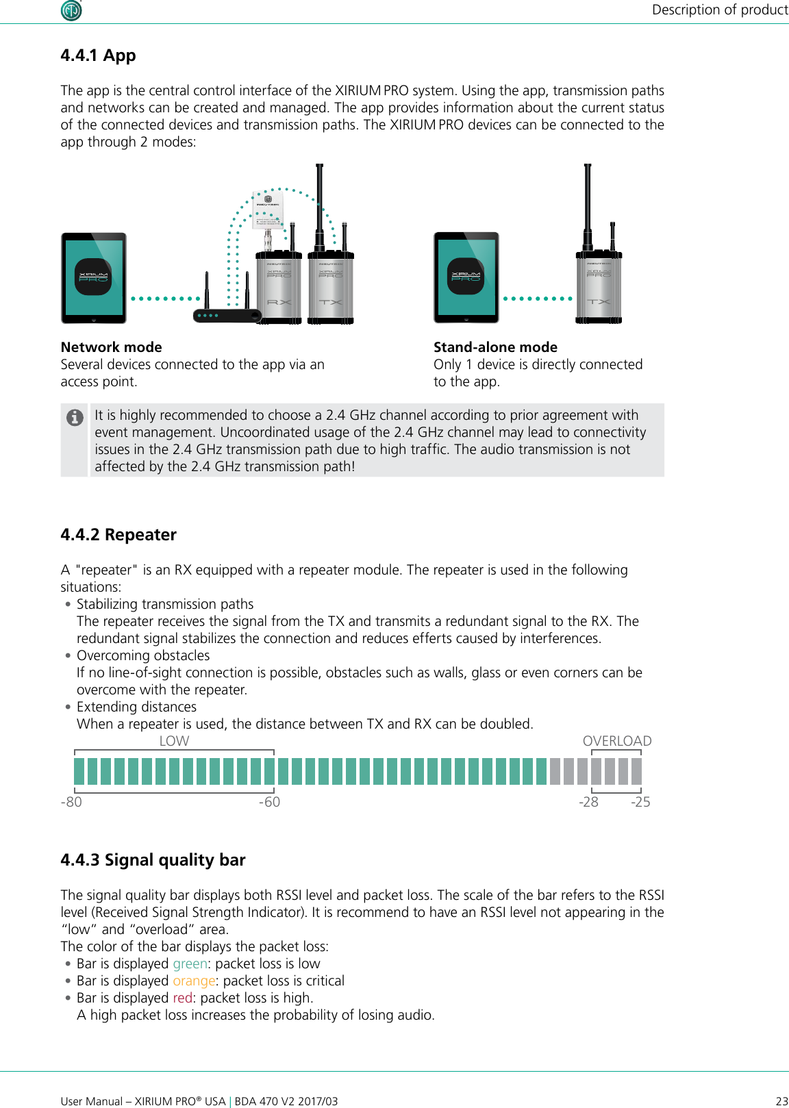 23User Manual – XIRIUM PRO® USA | BDA 470 V2 2017/03Description of product4.4.3 Signal quality barThe signal quality bar displays both RSSI level and packet loss. The scale of the bar refers to the RSSI level (Received Signal Strength Indicator). It is recommend to have an RSSI level not appearing in the “low” and “overload” area. The color of the bar displays the packet loss: •Bar is displayed green: packet loss is low •Bar is displayed orange: packet loss is critical •Bar is displayed red: packet loss is high.  A high packet loss increases the probability of losing audio.OVERLOADLOW-80 -60 -28 -254.4.1 AppThe app is the central control interface of the XIRIUM PRO system. Using the app, transmission paths and networks can be created and managed. The app provides information about the current status of the connected devices and transmission paths. The XIRIUM PRO devices can be connected to the app through 2 modes:Stand-alone modeOnly 1 device is directly connected to the app.Network modeSeveral devices connected to the app via an access point.It is highly recommended to choose a 2.4 GHz channel according to prior agreement with event management. Uncoordinated usage of the 2.4 GHz channel may lead to connectivity issues in the 2.4 GHz transmission path due to high trafc. The audio transmission is not affected by the 2.4 GHz transmission path!4.4.2 RepeaterA &quot;repeater&quot; is an RX equipped with a repeater module. The repeater is used in the following situations: •Stabilizing transmission paths The repeater receives the signal from the TX and transmits a redundant signal to the RX. The redundant signal stabilizes the connection and reduces efferts caused by interferences. •Overcoming obstacles If no line-of-sight connection is possible, obstacles such as walls, glass or even corners can be overcome with the repeater. •Extending distances When a repeater is used, the distance between TX and RX can be doubled.