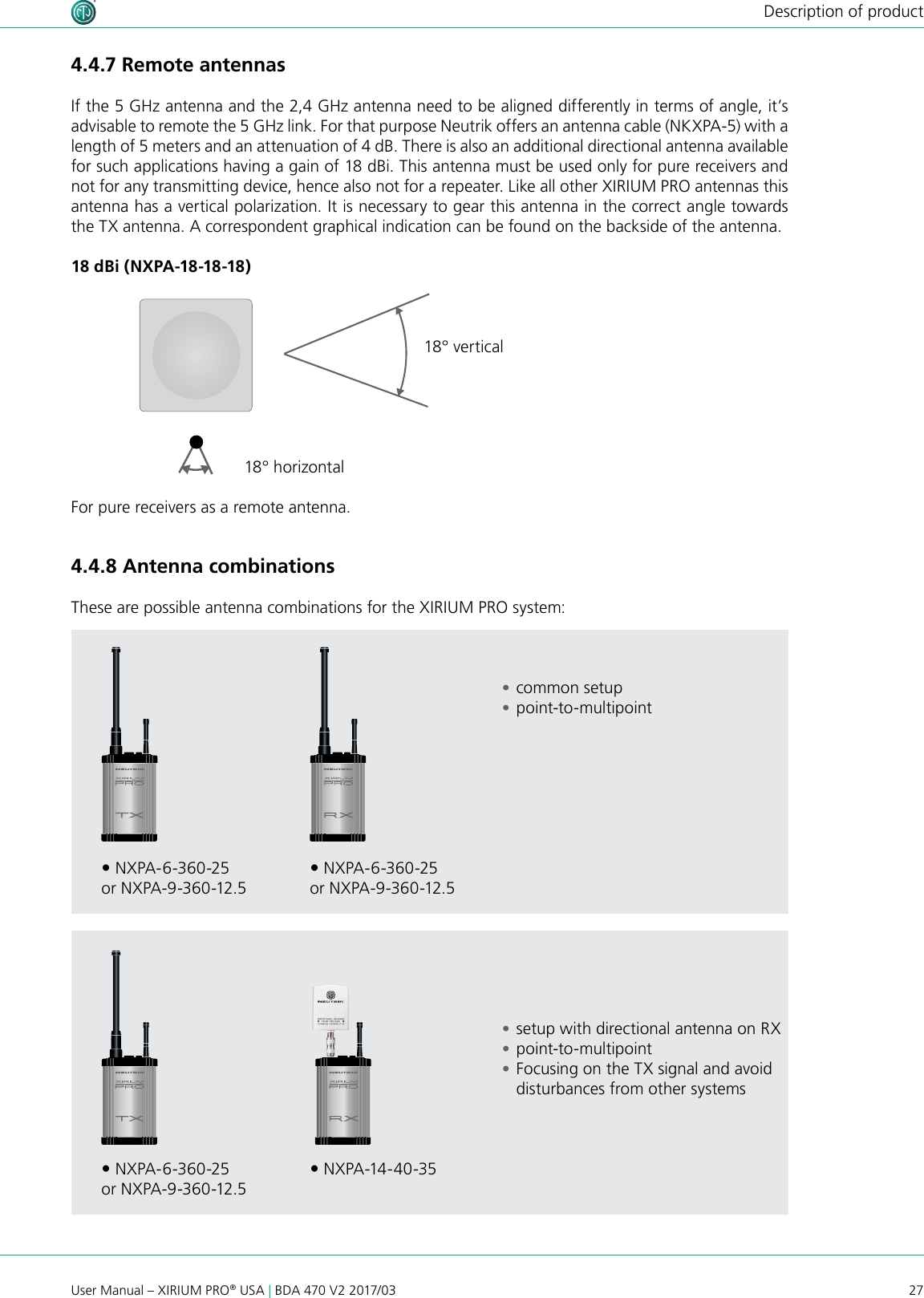 27User Manual – XIRIUM PRO® USA | BDA 470 V2 2017/03Description of product18 dBi (NXPA-18-18-18)18° horizontal18° verticalFor pure receivers as a remote antenna. NXPA-6-360-25or NXPA-9-360-12.5 NXPA-6-360-25or NXPA-9-360-12.5 NXPA-6-360-25or NXPA-9-360-12.5 NXPA-14-40 -354.4.7 Remote antennas If the 5 GHz antenna and the 2,4 GHz antenna need to be aligned differently in terms of angle, it’s advisable to remote the 5 GHz link. For that purpose Neutrik offers an antenna cable (NKXPA-5) with a length of 5 meters and an attenuation of 4 dB. There is also an additional directional antenna available for such applications having a gain of 18 dBi. This antenna must be used only for pure receivers and not for any transmitting device, hence also not for a repeater. Like all other XIRIUM PRO antennas this antenna has a vertical polarization. It is necessary to gear this antenna in the correct angle towards the TX antenna. A correspondent graphical indication can be found on the backside of the antenna.4.4.8 Antenna combinations These are possible antenna combinations for the XIRIUM PRO system: •common setup •point-to-multipoint •setup with directional antenna on RX •point-to-multipoint •Focusing on the TX signal and avoid disturbances from other systems 