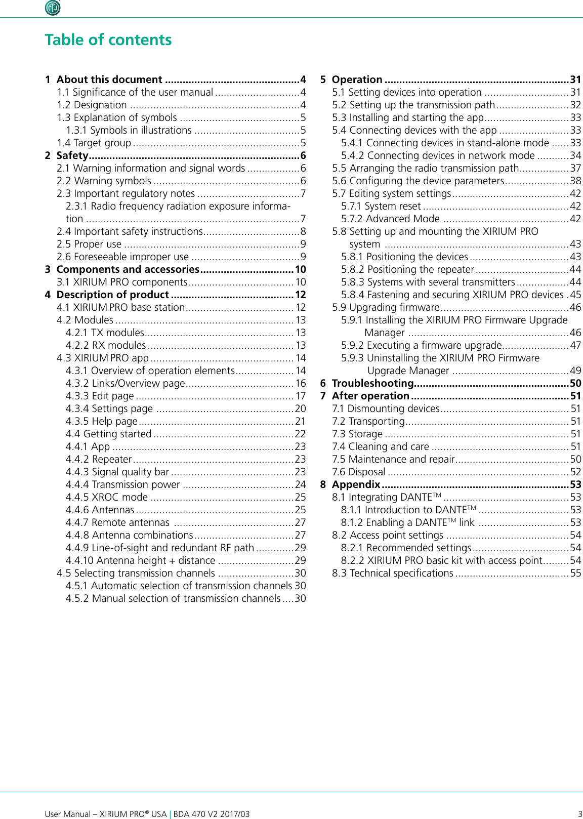 3User Manual – XIRIUM PRO® USA | BDA 470 V2 2017/03 Table of contents1  About this document ..............................................41.1 Signicance of the user manual .............................41.2 Designation ..........................................................41.3 Explanation of symbols .........................................51.3.1 Symbols in illustrations ....................................51.4 Target group .........................................................52  Safety ........................................................................62.1 Warning information and signal words ..................62.2 Warning symbols ..................................................62.3 Important regulatory notes ...................................72.3.1 Radio frequency radiation exposure informa-tion .........................................................................72.4 Important safety instructions .................................82.5 Proper use ............................................................92.6 Foreseeable improper use .....................................93  Components and accessories ................................103.1 XIRIUM PRO components ....................................104  Description of product ..........................................124.1 XIRIUM PRO base station ..................................... 124.2 Modules .............................................................134.2.1 TX modules ...................................................134.2.2 RX modules .................................................. 134.3 XIRIUM PRO app ................................................. 144.3.1 Overview of operation elements ....................144.3.2 Links/Overview page .....................................164.3.3 Edit page ...................................................... 174.3.4 Settings page  ...............................................204.3.5 Help page ..................................................... 214.4 Getting started ................................................224.4.1 App ..............................................................234.4.2 Repeater .......................................................234.4.3 Signal quality bar ..........................................234.4.4 Transmission power ......................................244.4.5 XROC mode .................................................254.4.6 Antennas ......................................................254.4.7 Remote antennas  .........................................274.4.8 Antenna combinations .................................. 274.4.9 Line-of-sight and redundant RF path .............294.4.10 Antenna height + distance ..........................294.5 Selecting transmission channels ..........................304.5.1 Automatic selection of transmission channels 304.5.2 Manual selection of transmission channels ....305  Operation ...............................................................315.1 Setting devices into operation .............................315.2 Setting up the transmission path ......................... 325.3 Installing and starting the app .............................335.4 Connecting devices with the app ........................335.4.1 Connecting devices in stand-alone mode ......335.4.2 Connecting devices in network mode ...........345.5 Arranging the radio transmission path .................375.6 Conguring the device parameters ...................... 385.7 Editing system settings ........................................ 425.7.1 System reset ..................................................425.7.2 Advanced Mode  ...........................................425.8 Setting up and mounting the XIRIUM PRO        system  ...............................................................435.8.1 Positioning the devices ..................................435.8.2 Positioning the repeater ................................445.8.3 Systems with several transmitters ..................445.8.4 Fastening and securing XIRIUM PRO devices .455.9 Upgrading rmware ............................................ 465.9.1 Installing the XIRIUM PRO Firmware Upgrade        Manager  ....................................................... 465.9.2 Executing a rmware upgrade.......................475.9.3 Uninstalling the XIRIUM PRO Firmware           Upgrade Manager ........................................496  Troubleshooting.....................................................507  After operation ......................................................517.1 Dismounting devices ............................................517.2 Transporting ........................................................ 517.3 Storage ............................................................... 517.4 Cleaning and care ...............................................517.5 Maintenance and repair .......................................507.6 Disposal ..............................................................528  Appendix ................................................................538.1 Integrating DANTETM ...........................................538.1.1 Introduction to DANTETM ...............................538.1.2 Enabling a DANTETM link  ............................... 538.2 Access point settings ..........................................548.2.1 Recommended settings .................................548.2.2 XIRIUM PRO basic kit with access point ......... 548.3 Technical specications .......................................55