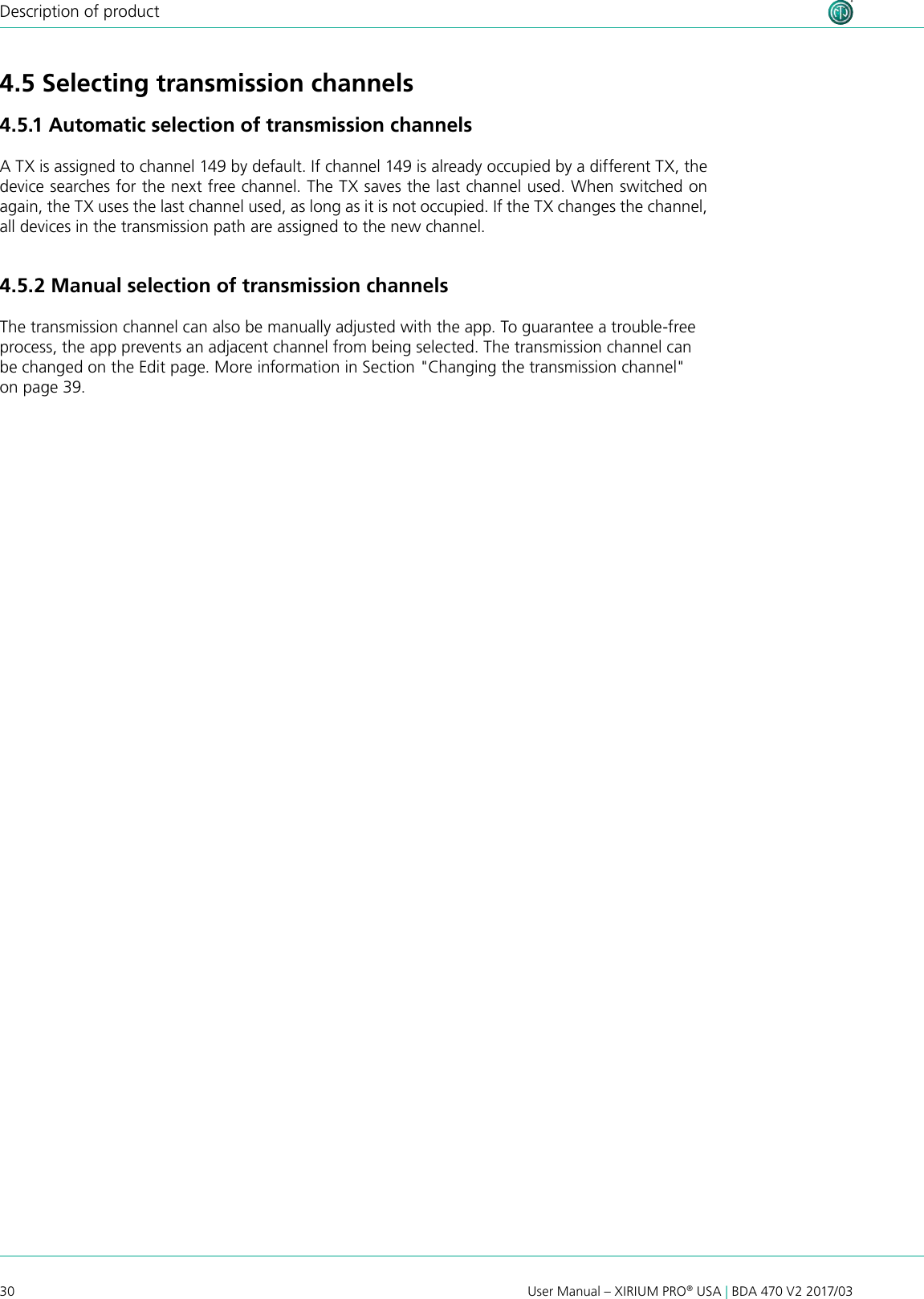 30 User Manual – XIRIUM PRO® USA | BDA 470 V2 2017/03Description of product4.5 Selecting transmission channels4.5.1 Automatic selection of transmission channelsA TX is assigned to channel 149 by default. If channel 149 is already occupied by a different TX, the device searches for the next free channel. The TX saves the last channel used. When switched on again, the TX uses the last channel used, as long as it is not occupied. If the TX changes the channel, all devices in the transmission path are assigned to the new channel.4.5.2 Manual selection of transmission channelsThe transmission channel can also be manually adjusted with the app. To guarantee a trouble-free process, the app prevents an adjacent channel from being selected. The transmission channel can be changed on the Edit page. More information in Section &quot;Changing the transmission channel&quot; on page 39.