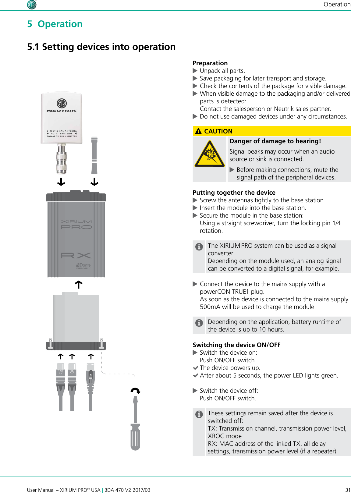 31User Manual – XIRIUM PRO® USA | BDA 470 V2 2017/03Operation5  Operation5.1 Setting devices into operationPreparation cUnpack all parts.  cSave packaging for later transport and storage. cCheck the contents of the package for visible damage. cWhen visible damage to the packaging and/or delivered parts is detected: Contact the salesperson or Neutrik sales partner. cDo not use damaged devices under any circumstances. CAUTIONDanger of damage to hearing!Signal peaks may occur when an audio source or sink is connected. cBefore making connections, mute the signal path of the peripheral devices.Putting together the device cScrew the antennas tightly to the base station. cInsert the module into the base station. cSecure the module in the base station:  Using a straight screwdriver, turn the locking pin 1/4 rotation.The XIRIUM PRO system can be used as a signal converter.Depending on the module used, an analog signal can be converted to a digital signal, for example. cConnect the device to the mains supply with a powerCON TRUE1 plug. As soon as the device is connected to the mains supply 500mA will be used to charge the module.Depending on the application, battery runtime of the device is up to 10 hours.Switching the device ON/OFF cSwitch the device on: Push ON/OFF switch. (The device powers up. (After about 5 seconds, the power LED lights green. cSwitch the device off: Push ON/OFF switch.These settings remain saved after the device is switched off:TX: Transmission channel, transmission power level, XROC modeRX: MAC address of the linked TX, all delay settings, transmission power level (if a repeater)