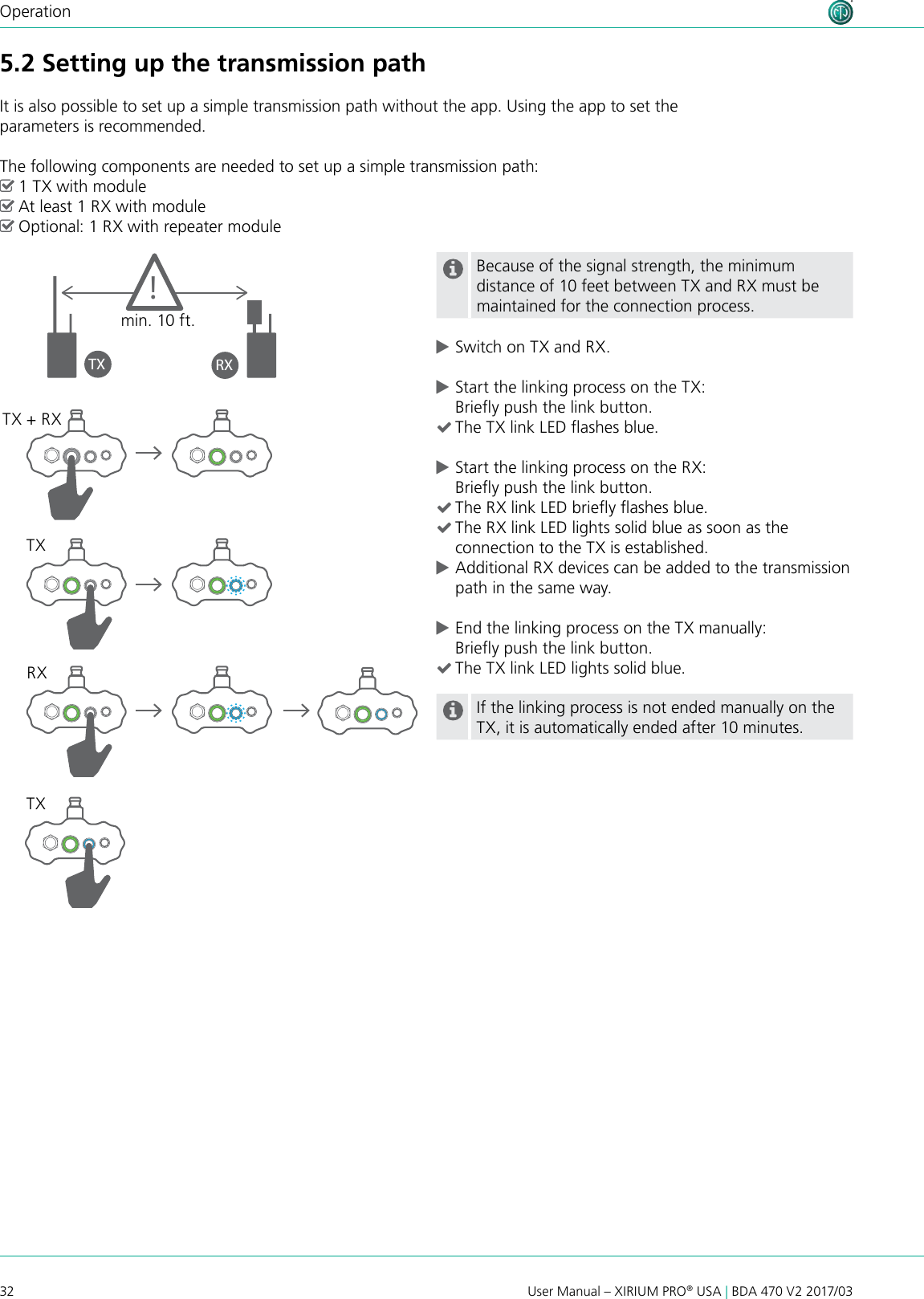 32 User Manual – XIRIUM PRO® USA | BDA 470 V2 2017/03Operation5.2 Setting up the transmission pathIt is also possible to set up a simple transmission path without the app. Using the app to set the parameters is recommended.The following components are needed to set up a simple transmission path: ^1 TX with module ^At least 1 RX with module ^Optional: 1 RX with repeater moduleBecause of the signal strength, the minimum distance of 10 feet between TX and RX must be maintained for the connection process. cSwitch on TX and RX. cStart the linking process on the TX: Briey push the link button. (The TX link LED ashes blue. cStart the linking process on the RX: Briey push the link button. (The RX link LED briey ashes blue. (The RX link LED lights solid blue as soon as the connection to the TX is established. cAdditional RX devices can be added to the transmission path in the same way. cEnd the linking process on the TX manually: Briey push the link button. (The TX link LED lights solid blue.If the linking process is not ended manually on the TX, it is automatically ended after 10 minutes.TX + RXTXTXRXTX RX!min. 10 ft.