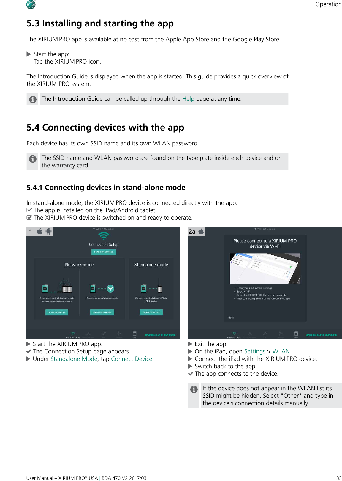 33User Manual – XIRIUM PRO® USA | BDA 470 V2 2017/03Operation cStart the XIRIUM PRO app. (The Connection Setup page appears.  cUnder Standalone Mode, tap Connect Device. cExit the app. cOn the iPad, open Settings &gt; WLAN. cConnect the iPad with the XIRIUM PRO device. cSwitch back to the app. (The app connects to the device. If the device does not appear in the WLAN list its SSID might be hidden. Select &quot;Other&quot; and type in the device&apos;s connection details manually.     15.3 Installing and starting the appThe XIRIUM PRO app is available at no cost from the Apple App Store and the Google Play Store. cStart the app: Tap the XIRIUM PRO icon.The Introduction Guide is displayed when the app is started. This guide provides a quick overview of the XIRIUM PRO system.The Introduction Guide can be called up through the Help page at any time.5.4 Connecting devices with the appEach device has its own SSID name and its own WLAN password.The SSID name and WLAN password are found on the type plate inside each device and on the warranty card.5.4.1 Connecting devices in stand-alone modeIn stand-alone mode, the XIRIUM PRO device is connected directly with the app. ^The app is installed on the iPad/Android tablet. ^The XIRIUM PRO device is switched on and ready to operate.2a