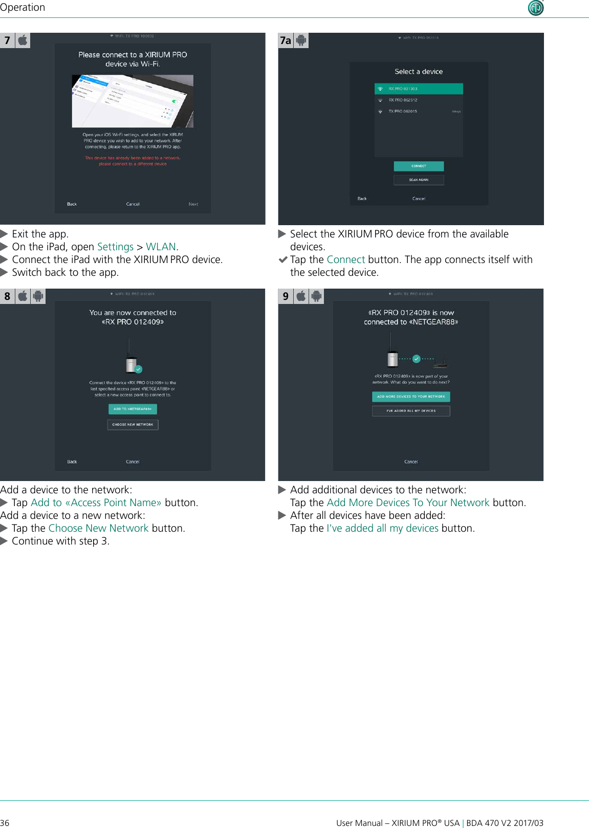 36 User Manual – XIRIUM PRO® USA | BDA 470 V2 2017/03Operation cExit the app. cOn the iPad, open Settings &gt; WLAN. cConnect the iPad with the XIRIUM PRO device. cSwitch back to the app.7a78Add a device to the network: cTap Add to «Access Point Name» button.Add a device to a new network: cTap the Choose New Network button. cContinue with step 3.9 cAdd additional devices to the network: Tap the Add More Devices To Your Network button. cAfter all devices have been added: Tap the I&apos;ve added all my devices button. cSelect the XIRIUM PRO device from the available devices. (Tap the Connect button. The app connects itself with the selected device.